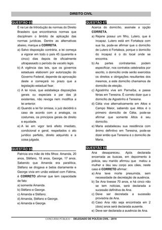 CONCURSO PÚBLICO - DELEGADO DE POLÍCIA CIVIL - 2014
DIREITO CIVIL
QUESTÃO 65________________________
É na Lei de Introdução às normas do Direito
Brasileiro que encontramos normas que
disciplinam o âmbito de aplicação das
normas jurídicas. Dentre as alternativas
abaixo, marque a CORRETA.
a) Salvo disposição contrária, a lei começa
a vigorar em todo o país 45 (quarenta e
cinco) dias depois de oficialmente
ultrapassado o período de vacatio legis.
b) A vigência das leis, que os governos
estaduais elaborem por autorização do
Governo Federal, depende da aprovação
deste e começará no prazo que a
legislação estadual fixar.
c) A lei nova, que estabeleça disposições
gerais ou especiais a par das já
existentes, não revoga nem modifica a
lei anterior.
d) Quando a lei for omissa, o juiz decidirá o
caso de acordo com a analogia, os
costumes, os princípios gerais de direito
e equidade.
e) A lei em vigor terá efeito imediato,
condicional e geral, respeitados o ato
jurídico perfeito, direito adquirido e a
coisa julgada.
QUESTÃO 66________________________
Patrícia era mãe de três filhos: Amanda, 20
anos, Stéfano, 18 anos, George, 17 anos.
Sabendo que Amanda era paralítica,
Stéfano se drogava e bebia diariamente e
George vivia em união estável com Fátima,
é CORRETO afirmar que tem capacidade
de fato
a) somente Amanda.
b) Stéfano e George.
c) Amanda e Stéfano.
d) Amanda, Stéfano e George.
e) Amanda e George.
QUESTÃO 67________________________
Acerca do domicílio, assinale a opção
CORRETA.
a) Rejane possui um filho, Lutero, que é
incapaz. Lutero está em Fortaleza com
sua tia, pode-se afirmar que o domicílio
de Lutero é Fortaleza, porque o domicílio
do incapaz é o do local onde se
encontra.
b) As partes contratantes podem
especificar, nos contratos celebrados por
escrito, o domicílio onde serão exercidos
os direitos e obrigações resultantes dos
mesmos, a este domicílio chamamos de
domicilio de eleição.
c) Agostinho vive em Parnaíba, e passa
férias em Teresina. É correto dizer que o
domicílio de Agostinho é Teresina.
d) Célia vive alternativamente em Altos e
Campo Maior, sabendo que Altos é o
primeiro domicílio de Célia, pode-se
afirmar que somente Altos é seu
domicílio.
e) Maria estabeleceu sua residência com
ânimo definitivo em Teresina, pode-se
dizer então que Teresina é o domicílio de
Maria.
QUESTÃO 68________________________
Ana desapareceu. Após declarada
encerrada as buscas, em depoimento à
policia, seu marido afirmou que matou a
mulher e deu seu corpo aos cães, neste
caso é CORRETO afirmar:
a) Ana teve morte presumida, sem
necessidade de decretação de ausência.
b) Se Ana tivesse 70 anos, e há cinco não
se tem notícias, será declarada a
sucessão definitiva de Ana.
c) Deve ser decretada a sucessão
provisória de Ana.
d) Caso Ana não seja encontrada em 2
(dois) anos será declarada ausente.
e) Deve ser declarada a ausência de Ana.
 