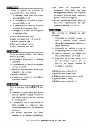 _________________________________________________________________________________________________________________
CONCURSO PÚBLICO - DELEGADO DE POLÍCIA CIVIL – 2014
QUESTÃO 69________________________
Quanto às formas de aquisição da
propriedade móvel, julgue os itens.
I - A descoberta não é forma de aquisição
da propriedade móvel.
II - A usucapião não é forma de aquisição
de propriedade móvel.
III- A especificação é forma de aquisição
originária de propriedade móvel.
IV- Tradição não é forma de aquisição de
propriedade móvel.
a) Estão corretos os itens II e III.
b) Estão corretos os itens I e II, somente.
c) Apenas o item IV é falso.
d) Apenas o item I está correto.
e) Estão corretos os itens II e IV.
QUESTÃO 70________________________
Dentre os contratos abaixo, todos são de
depósito, EXCETO,
a) hospedagem de um cachorro na clínica
veterinária.
b) hospedagem de um animal de estimação
na casa do vizinho.
c) veículo no estacionamento do shopping
enquanto se faz compras.
d) alienação fiduciária.
e) entrega de um veículo em retribuição de
quantia em dinheiro.
QUESTÃO 71________________________
Sobre a reparação civil, é CORRETO dizer
que:
a) respondem os pais sobre atos lesivos
causados por filho incapaz, mesmo que
este não se ache sob sua autoridade ou
em sua companhia.
b) o empregador não é responsável por
dano causado por empregado seu,
quando diretamente não deu ordens de
execução.
c) as escolas respondem por danos
causados em um aluno por outros alunos
d) os donos de hospedarias não
respondem pelos danos que seus
empregados causarem a seus hóspedes,
somente os donos de hotéis respondem
por atos de seus empregados.
e) as pessoas jurídicas de direito privado só
respondem subjetivamente por atos
praticados por seus funcionários.
QUESTÃO 72________________________
São exemplos de obrigação de fazer
infungível.
I- Celebração de contrato oneroso, no
qual a arquiteta Marina, contraiu
obrigação intuitu personae de decorar o
imóvel de Celeste.
II- Celebração de contrato oneroso de
uma banda para tocar em uma festa.
III- Contrato oneroso com oficina para
recuperar o motor de um veículo.
IV- Celebração de contrato gratuito com
fins de realizar inscrição em um
concurso em cidade diferente do
domicílio do mandante.
a) Estão corretos os itens II e III.
b) Apenas o item I está correto.
c) Estão corretos os itens I e II, somente.
d) Apenas o item IV é falso.
e) Estão corretos os itens II e IV.
 