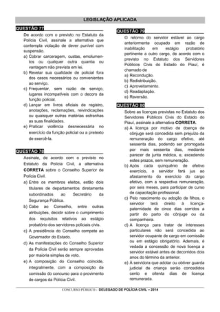 _________________________________________________________________________________________________________________
CONCURSO PÚBLICO - DELEGADO DE POLÍCIA CIVIL – 2014
LEGISLAÇÃO APLICADA
QUESTÃO 77________________________
De acordo com o previsto no Estatuto da
Polícia Civil, assinale a alternativa que
contempla violação de dever punível com
suspensão.
a) Cobrar carceragem, custas, emolumen-
tos ou qualquer outra quantia ou
vantagem não prevista em lei.
b) Revelar sua qualidade de policial fora
dos casos necessários ou convenientes
ao serviço.
c) Frequentar, sem razão de serviço,
lugares incompatíveis com o decoro da
função policial.
d) Lançar em livros oficiais de registro,
anotações, reclamações, reivindicações
ou quaisquer outras matérias estranhas
as suas finalidades.
e) Praticar violência desnecessária no
exercício da função policial ou a pretexto
de exercê-la.
QUESTÃO 78________________________
Assinale, de acordo com o previsto no
Estatuto da Polícia Civil, a alternativa
CORRETA sobre o Conselho Superior de
Polícia Civil.
a) Entre os membros eleitos, estão dois
titulares de departamentos diretamente
subordinados ao Secretário da
Segurança Pública.
b) Cabe ao Conselho, entre outras
atribuições, decidir sobre o cumprimento
dos requisitos relativos ao estágio
probatório dos servidores policiais civis.
c) A presidência do Conselho compete ao
Governador do Estado.
d) As manifestações do Conselho Superior
da Polícia Civil serão sempre aprovadas
por maioria simples de voto.
e) A composição do Conselho coincide,
integralmente, com a composição da
comissão do concurso para o provimento
de cargos da Polícia Civil.
QUESTÃO 79________________________
O retorno do servidor estável ao cargo
anteriormente ocupado em razão de
inabilitação em estágio probatório
pertinente a outro cargo, de acordo com o
previsto no Estatuto dos Servidores
Públicos Civis do Estado do Piauí, é
chamado de
a) Recondução.
b) Redistribuição.
c) Aproveitamento.
d) Readaptação.
e) Reversão.
QUESTÃO 80________________________
Sobre as licenças previstas no Estatuto dos
Servidores Públicos Civis do Estado do
Piauí, assinale a alternativa CORRETA.
a) A licença por motivo de doença de
cônjuge será concedida sem prejuízo da
remuneração do cargo efetivo, até
sessenta dias, podendo ser prorrogada
por mais sessenta dias, mediante
parecer de junta médica, e, excedendo
estes prazos, sem remuneração.
b) Após cada quinquênio de efetivo
exercício, o servidor fará jus ao
afastamento do exercício do cargo
efetivo, com a respectiva remuneração,
por seis meses, para participar de curso
de capacitação profissional.
c) Pelo nascimento ou adoção de filhos, o
servidor terá direito à licença-
paternidade de cinco dias corridos a
partir do parto do cônjuge ou da
companheira.
d) A licença para tratar de interesses
particulares não será concedida ao
servidor ocupante de cargo em comissão
ou em estágio obrigatório. Ademais, é
vedada a concessão de nova licença a
servidor estável antes de decorridos dois
anos do término da anterior.
e) À servidora que adotar ou obtiver guarda
judicial de criança serão concedidos
cento e oitenta dias de licença
remunerada.
 