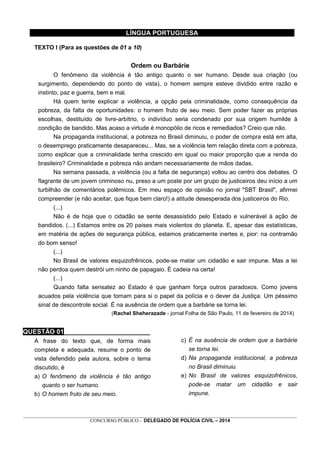 _________________________________________________________________________________________________________________
CONCURSO PÚBLICO - DELEGADO DE POLÍCIA CIVIL – 2014
LÍNGUA PORTUGUESA
TEXTO I (Para as questões de 01 a 10)
Ordem ou Barbárie
O fenômeno da violência é tão antigo quanto o ser humano. Desde sua criação (ou
surgimento, dependendo do ponto de vista), o homem sempre esteve dividido entre razão e
instinto, paz e guerra, bem e mal.
Há quem tente explicar a violência, a opção pela criminalidade, como consequência da
pobreza, da falta de oportunidades: o homem fruto de seu meio. Sem poder fazer as próprias
escolhas, destituído de livre-arbítrio, o indivíduo seria condenado por sua origem humilde à
condição de bandido. Mas acaso a virtude é monopólio de ricos e remediados? Creio que não.
Na propaganda institucional, a pobreza no Brasil diminuiu, o poder de compra está em alta,
o desemprego praticamente desapareceu... Mas, se a violência tem relação direta com a pobreza,
como explicar que a criminalidade tenha crescido em igual ou maior proporção que a renda do
brasileiro? Criminalidade e pobreza não andam necessariamente de mãos dadas.
Na semana passada, a violência (ou a falta de segurança) voltou ao centro dos debates. O
flagrante de um jovem criminoso nu, preso a um poste por um grupo de justiceiros deu início a um
turbilhão de comentários polêmicos. Em meu espaço de opinião no jornal "SBT Brasil", afirmei
compreender (e não aceitar, que fique bem claro!) a atitude desesperada dos justiceiros do Rio.
(...)
Não é de hoje que o cidadão se sente desassistido pelo Estado e vulnerável à ação de
bandidos. (...) Estamos entre os 20 países mais violentos do planeta. E, apesar das estatísticas,
em matéria de ações de segurança pública, estamos praticamente inertes e, pior: na contramão
do bom senso!
(...)
No Brasil de valores esquizofrênicos, pode-se matar um cidadão e sair impune. Mas a lei
não perdoa quem destrói um ninho de papagaio. É cadeia na certa!
(...)
Quando falta sensatez ao Estado é que ganham força outros paradoxos. Como jovens
acuados pela violência que tomam para si o papel da polícia e o dever da Justiça. Um péssimo
sinal de descontrole social. É na ausência de ordem que a barbárie se torna lei.
(Rachel Sheherazade - jornal Folha de São Paulo, 11 de fevereiro de 2014)
QUESTÃO 01________________________
A frase do texto que, de forma mais
completa e adequada, resume o ponto de
vista defendido pela autora, sobre o tema
discutido, é
a) O fenômeno da violência é tão antigo
quanto o ser humano.
b) O homem fruto de seu meio.
c) É na ausência de ordem que a barbárie
se torna lei.
d) Na propaganda institucional, a pobreza
no Brasil diminuiu.
e) No Brasil de valores esquizofrênicos,
pode-se matar um cidadão e sair
impune.
 