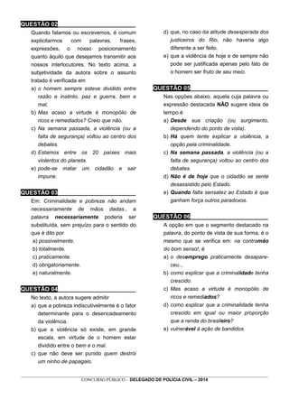 _________________________________________________________________________________________________________________
CONCURSO PÚBLICO - DELEGADO DE POLÍCIA CIVIL – 2014
QUESTÃO 02________________________
Quando falamos ou escrevemos, é comum
explicitarmos com palavras, frases,
expressões, o nosso posicionamento
quanto àquilo que desejamos transmitir aos
nossos interlocutores. No texto acima, a
subjetividade da autora sobre o assunto
tratado é verificada em
a) o homem sempre esteve dividido entre
razão e instinto, paz e guerra, bem e
mal.
b) Mas acaso a virtude é monopólio de
ricos e remediados? Creio que não.
c) Na semana passada, a violência (ou a
falta de segurança) voltou ao centro dos
debates.
d) Estamos entre os 20 países mais
violentos do planeta.
e) pode-se matar um cidadão e sair
impune.
QUESTÃO 03________________________
Em: Criminalidade e pobreza não andam
necessariamente de mãos dadas., a
palavra necessariamente poderia ser
substituída, sem prejuízo para o sentido do
que é dito por
a) possivelmente.
b) totalmente.
c) praticamente.
d) obrigatoriamente.
e) naturalmente.
QUESTÃO 04________________________
No texto, a autora sugere admitir
a) que a pobreza indiscutivelmente é o fator
determinante para o desencadeamento
da violência.
b) que a violência só existe, em grande
escala, em virtude de o homem estar
dividido entre o bem e o mal.
c) que não deve ser punido quem destrói
um ninho de papagaio.
d) que, no caso da atitude desesperada dos
justiceiros do Rio, não haveria algo
diferente a ser feito.
e) que a violência de hoje e de sempre não
pode ser justificada apenas pelo fato de
o homem ser fruto de seu meio.
QUESTÃO 05________________________
Nas opções abaixo, aquela cuja palavra ou
expressão destacada NÃO sugere ideia de
tempo é
a) Desde sua criação (ou surgimento,
dependendo do ponto de vista).
b) Há quem tente explicar a violência, a
opção pela criminalidade.
c) Na semana passada, a violência (ou a
falta de segurança) voltou ao centro dos
debates.
d) Não é de hoje que o cidadão se sente
desassistido pelo Estado.
e) Quando falta sensatez ao Estado é que
ganham força outros paradoxos.
QUESTÃO 06________________________
A opção em que o segmento destacado na
palavra, do ponto de vista de sua forma, é o
mesmo que se verifica em: na contramão
do bom senso!, é
a) o desemprego praticamente desapare-
ceu...
b) como explicar que a criminalidade tenha
crescido.
c) Mas acaso a virtude é monopólio de
ricos e remediados?
d) como explicar que a criminalidade tenha
crescido em igual ou maior proporção
que a renda do brasileiro?
e) vulnerável à ação de bandidos.
 