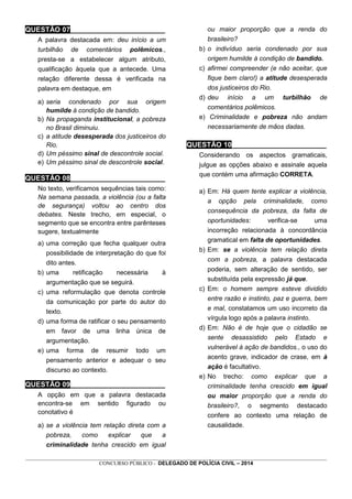 _________________________________________________________________________________________________________________
CONCURSO PÚBLICO - DELEGADO DE POLÍCIA CIVIL – 2014
QUESTÃO 07________________________
A palavra destacada em: deu início a um
turbilhão de comentários polêmicos.,
presta-se a estabelecer algum atributo,
qualificação àquela que a antecede. Uma
relação diferente dessa é verificada na
palavra em destaque, em
a) seria condenado por sua origem
humilde à condição de bandido.
b) Na propaganda institucional, a pobreza
no Brasil diminuiu.
c) a atitude desesperada dos justiceiros do
Rio.
d) Um péssimo sinal de descontrole social.
e) Um péssimo sinal de descontrole social.
QUESTÃO 08________________________
No texto, verificamos sequências tais como:
Na semana passada, a violência (ou a falta
de segurança) voltou ao centro dos
debates. Neste trecho, em especial, o
segmento que se encontra entre parênteses
sugere, textualmente
a) uma correção que fecha qualquer outra
possibilidade de interpretação do que foi
dito antes.
b) uma retificação necessária à
argumentação que se seguirá.
c) uma reformulação que denota controle
da comunicação por parte do autor do
texto.
d) uma forma de ratificar o seu pensamento
em favor de uma linha única de
argumentação.
e) uma forma de resumir todo um
pensamento anterior e adequar o seu
discurso ao contexto.
QUESTÃO 09________________________
A opção em que a palavra destacada
encontra-se em sentido figurado ou
conotativo é
a) se a violência tem relação direta com a
pobreza, como explicar que a
criminalidade tenha crescido em igual
ou maior proporção que a renda do
brasileiro?
b) o indivíduo seria condenado por sua
origem humilde à condição de bandido.
c) afirmei compreender (e não aceitar, que
fique bem claro!) a atitude desesperada
dos justiceiros do Rio.
d) deu início a um turbilhão de
comentários polêmicos.
e) Criminalidade e pobreza não andam
necessariamente de mãos dadas.
QUESTÃO 10________________________
Considerando os aspectos gramaticais,
julgue as opções abaixo e assinale aquela
que contém uma afirmação CORRETA.
a) Em: Há quem tente explicar a violência,
a opção pela criminalidade, como
consequência da pobreza, da falta de
oportunidades: verifica-se uma
incorreção relacionada à concordância
gramatical em falta de oportunidades.
b) Em: se a violência tem relação direta
com a pobreza, a palavra destacada
poderia, sem alteração de sentido, ser
substituída pela expressão já que.
c) Em: o homem sempre esteve dividido
entre razão e instinto, paz e guerra, bem
e mal, constatamos um uso incorreto da
vírgula logo após a palavra instinto.
d) Em: Não é de hoje que o cidadão se
sente desassistido pelo Estado e
vulnerável à ação de bandidos., o uso do
acento grave, indicador de crase, em à
ação é facultativo.
e) No trecho: como explicar que a
criminalidade tenha crescido em igual
ou maior proporção que a renda do
brasileiro?, o segmento destacado
confere ao contexto uma relação de
causalidade.
 