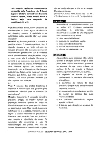 _________________________________________________________________________________________________________________
CONCURSO PÚBLICO - DELEGADO DE POLÍCIA CIVIL – 2014
Leia, a seguir, trechos de uma entrevista
concedida pelo Presidente do Tribunal
Superior Eleitoral e ministro do Supremo
Tribunal Federal, Marco Aurélio Mello, à
Revista Veja, para responder às
questões de 11 a 15.
Veja: Nos últimos meses, houve uma série de
manifestações no Brasil. Agora, há rolezinhos
em shopping centers. A sociedade e as
autoridades estão sabendo lidar com essas
situações?
Ministro: Aquela crença de que o brasileiro é
pacífico é falsa. O brasileiro protesta, sim. A
situação chegou a um limite extremo, os
serviços prestados são tão ruins que há um
inconformismo generalizado. Mas a sociedade
não é vítima quando a situação política chega
a esse ponto, ela é culpada. Reclama do
governo e se esquece de que quem colocou
os políticos lá foi ela própria. A manifestação é
uma maneira legítima de mostrar sua
insatisfação com a vida nacional. Razões para
protestar não faltam. Ainda mais com a carga
tributária que temos, que mais parece um
confisco. Mas todos precisam perceber que
são culpados pela situação.
(...)
Veja: A situação das prisões brasileiras é
medieval. A falta de ação dos governos para
melhorá-las contribui para o aumento da
criminalidade?
Ministro: Exatamente. A população carcerária
provisória chegou ao mesmo número da
população definitiva, quando se prega na
Constituição que só se pode prender depois
de assentada a culpa. Mas, no afã de dar uma
satisfação vã à sociedade, transformou-se a
regra - o cidadão responder ao processo em
liberdade - em exceção. Com isso, o Estado
não respeita a integridade do preso. As
condições são desumanas e não há
ressocialização dos presos. Por isso os
índices de reincidência são altíssimos. O preso
não sai reeducado para a vida em sociedade.
Ele sai embrutecido.
(Revista VEJA. Editora ABRIL. Edição 2360 - ano 47 -
nº 7 - 12 de fevereiro de 2014 - p. 16. Por Otávio Cabral)
QUESTÃO 11________________________
A entrevista é um evento comunicativo que
se realiza sob condições contextuais
específicas. A entrevista, acima,
desenvolve-se a partir de uma linguagem
com características de norma
a) culta, na modalidade oral.
b) coloquial, na modalidade escrita.
c) culta, na modalidade escrita.
d) popular, na modalidade escrita.
e) informal, na modalidade oral.
QUESTÃO 12________________________
Ao considerar que a sociedade não é vítima
quando a situação política chega a esse
ponto, ela é culpada. Reclama do governo e
se esquece de que quem colocou os
políticos lá foi ela própria. o Ministro
recorre, argumentativamente, na sua fala,
a) a aspectos da cultura do povo,
relativamente à tolerância dispensada
aos políticos.
b) a elementos da história do povo
brasileiro, que por muito tempo viveu em
regime de opressão.
c) ao pensamento da população no sentido
de isentar os políticos das suas
responsabilidades.
d) aos preceitos democráticos, regime
vigente, no Brasil.
e) à ideia de que o brasileiro é um povo de
má índole.
 