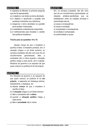 _________________________________________________________________________________________________________________
CONCURSO PÚBLICO - DELEGADO DE POLÍCIA CIVIL – 2014
QUESTÃO 13________________________
A resposta do Ministro à primeira pergunta
que lhe foi apresentada
a) é objetiva e vai direto ao tema abordado.
b) é objetiva e aprofunda a questão dos
protestos embutidos nos rolezinhos.
c) tangencia o tema abordado na questão
para ampliar a discussão.
d) é satisfatória e literalmente respondida.
e) é redirecionada para focalizar o caráter
dos políticos brasileiros.
Trecho para as questões 14 e 15.
Aquela crença de que o brasileiro é
pacífico é falsa. O brasileiro protesta, sim. A
situação chegou a um limite extremo, os
serviços prestados são tão ruins que há um
inconformismo generalizado. Mas a
sociedade não é vítima quando a situação
política chega a esse ponto, ela é culpada.
Reclama do governo e se esquece de que
quem colocou os políticos lá foi ela própria.
QUESTÃO 14________________________
Em Reclama do governo e se esquece de
que quem colocou os políticos lá foi ela
própria., o segmento em destaque retoma,
textualmente, o destaque, em
a) Aquela crença de que o brasileiro é
pacífico é falsa.
b) A situação chegou a um limite extremo.
c) Mas a sociedade não é vítima.
d) quando a situação política chega a
esse ponto.
e) Mas a sociedade não é vítima.
QUESTÃO 15________________________
Em: os serviços prestados são tão ruins
que há um inconformismo generalizado, as
relações sintático-semânticas que se
estabelecem entre as orações principal e
subordinada são de
a) causa e consequência.
b) causa e condição.
c) comparação e consequência.
d) condição e comparação.
e) conformidade e causa.
 