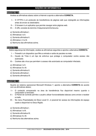 CONCURSO PÚBLICO - DELEGADO DE POLÍCIA CIVIL - 2014
NOÇÕES DE INFORMÁTICA
QUESTÃO 16_________________________________________________________________
Analise as afirmativas abaixo sobre a Internet e aponte a alternativa CORRETA.
I – O HTTPS é um protocolo de transferência de páginas web que criptografa as informações
antes de enviar ao destinatário.
II – O browser é um aplicativo que permite navegar entre páginas web.
III – A URL consiste de domínio://máquina/caminho/recurso.
a) Somente afirmativa I.
b) Afirmativas I e II.
c) Somente afirmativa II.
d) Afirmativa I, II e III.
e) Nenhuma das afirmativas acima.
QUESTÃO 17________________________________________________________________________
Sobre segurança da informação, analise as afirmativas seguintes e aponte a alternativa CORRETA.
I – Firewall é um dispositivo que filtra a entrada e saída de pacotes na rede.
II – Cavalo de Tróia é um tipo de antivírus que protege o computador contra acesso não
autorizado.
III – Cookies são vírus que permitem o acesso não autorizado ao computador infectado.
a) Afirmativas I e II.
b) Afirmativas II e III.
c) Somente afirmativa II.
d) Somente afirmativa I.
e) Somente afirmativa III.
QUESTÃO 18_________________________________________________________________
Quanto ao sistema operacional Microsoft Windows 7, aponte a alternativa CORRETA de acordo
com as afirmativas abaixo:
I – O conteúdo armazenado na área de transferência fica disponível mesmo quando o
computador é reiniciado.
II – O Painel de Controle permite o usuário utilizar funcionalidades básicas como enviar e receber
e-mails.
III – No menu Propriedades do Disco Local C:, é possível ter acesso às informações de espaço
usado e disponível no Disco Rígido.
a) Somente afirmativa I.
b) Afirmativas I e III.
c) Somente afirmativa III.
d) Afirmativas II e III.
e) Nenhuma das alternativas acima.
 