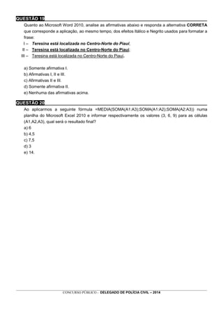_________________________________________________________________________________________________________________
CONCURSO PÚBLICO - DELEGADO DE POLÍCIA CIVIL – 2014
QUESTÃO 19_________________________________________________________________
Quanto ao Microsoft Word 2010, analise as afirmativas abaixo e responda a alternativa CORRETA
que corresponde a aplicação, ao mesmo tempo, dos efeitos Itálico e Negrito usados para formatar a
frase:
I – Teresina está localizada no Centro-Norte do Piauí;
II – Teresina está localizada no Centro-Norte do Piauí;
III – Teresina está localizada no Centro-Norte do Piauí.
a) Somente afirmativa I.
b) Afirmativas I, II e III.
c) Afirmativas II e III.
d) Somente afirmativa II.
e) Nenhuma das afirmativas acima.
QUESTÃO 20_________________________________________________________________
Ao aplicarmos a seguinte fórmula =MEDIA(SOMA(A1:A3);SOMA(A1:A2);SOMA(A2:A3)) numa
planilha do Microsoft Excel 2010 e informar respectivamente os valores (3, 6, 9) para as células
(A1,A2,A3), qual será o resultado final?
a) 6
b) 4,5
c) 7,5
d) 3
e) 14.
 