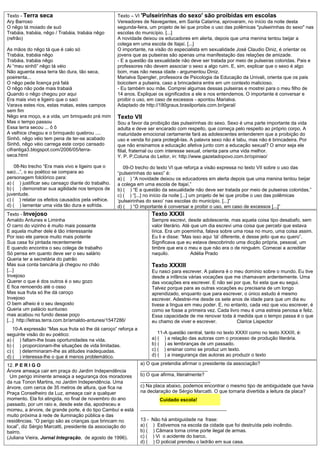 Texto - Terra seca                                   Texto – VI 'Pulseirinhas do sexo' são proibidas em escolas
Ary Barroso                                          Vereadores de Navegantes, em Santa Catarina, aprovaram, no início da noite desta
O nêgo tá moiado de suó                              segunda-feira, um projeto de lei que proíbe o uso das polêmicas "pulseirinhas do sexo" nas
Trabáia, trabáia, nêgo / Trabáia, trabáia nêgo       escolas do município. [...]
(refrão)                                             A novidade deixou os educadores em alerta, depois que uma menina tentou beijar a
                                                     colega em uma escola de Itajaí. [...]
As mãos do nêgo tá que é calo só                     O importante, na visão do especialista em sexualidade José Claudio Diniz, é orientar os
Trabáia, trabáia nêgo                                jovens que as pulseiras são apenas uma manifestação das relações de amizade.
Trabáia, trabáia nêgo                                - E a questão da sexualidade não deve ser tratada por meio de pulseiras coloridas. Pais e
Ai “meu sinhô” nêgo tá véio                          professores não devem associar o sexo a algo ruim. E, sim, explicar que o sexo é algo
Não aguenta essa terra tão dura, tão seca,           bom, mas não nessa idade - argumentou Diniz.
poeirenta...                                         Marialva Spengler, professora de Psicologia da Educação da Univali, orienta que os pais
O nêgo pede licença prá falá                         boicotem a pulseira, caso a brincadeira entre em um contexto malicioso.
O nêgo não pode mais trabaiá                         - Eu também sou mãe. Comprei algumas dessas pulseiras e mostrei para o meu filho de
Quando o nêgo chegou por aqui                        14 anos. Expliquei os significados a ele e nos entendemos. O importante é conversar e
Era mais vivo e ligeiro que o saci                   proibir o uso, em caso de excessos - apontou Marialva.
Varava estes rios, estas matas, estes campos         Adaptado de http://180graus.brasilportais.com.br/geral/
sem fim
Nêgo era moço, e a vida, um brinquedo prá mim        Texto VII
Mas o tempo passou                                   Sou a favor da proibição das pulseirinhas do sexo. Sexo é uma parte importante da vida
Essa terra secou ... ô ô                             adulta e deve ser encarado com respeito, que começa pelo respeito ao próprio corpo. A
A velhice chegou e o brinquedo quebrou ....          maturidade emocional certamente fará as adolescentes entenderem que a proibição do
Sinhô, nêgo véio tem pena de ter-se acabado          uso e venda foi para protegê-las. A palavra sexo não é tabu, mas não é brincadeira. Por
Sinhô, nêgo véio carrega este corpo cansado          que não ensinamos a educação afetiva junto com a educação sexual? O amor seja ele
cifrantiga3.blogspot.com/2006/05/terra-              filial, fraternal ou com interesse sexual, orienta para uma vida melhor.
seca.html                                            Y. P. P,Coluna do Leitor, in: http://www.gazetadopovo.com.br/opiniao/

    08-No trecho “Era mais vivo e ligeiro que o         09-O trecho do texto VI que reforça a visão expressa no texto VII sobre o uso das
saci...”, o eu poético se compara ao                 “pulseirinhas do sexo” é:
personagem folclórico para:                          a) ( ) “A novidade deixou os educadores em alerta depois que uma menina tentou beijar
a) ( ) justificar seu cansaço diante do trabalho.    a colega em uma escola de Itajaí.”
b) ( ) demonstrar sua agilidade nos tempos de        b) ( ) “E a questão da sexualidade não deve ser tratada por meio de pulseiras coloridas.”
juventude.                                           c) ( ) “[...] no início da noite [...] um projeto de lei que proíbe o uso das polêmicas
c) ( ) relatar os efeitos causados pela velhice.     ‘pulseirinhas do sexo’ nas escolas do município. [...]”
d) ( ) lamentar uma vida tão dura e sofrida.         d) ( ) “O importante é conversar e proibir o uso, em caso de excessos [...]”
Texto - Invejoso                                                      Texto XXXII
Arnaldo Antunes e Liminha                                             Sempre escrevi, desde adolescente, mas aquela coisa tipo desabafo, sem
O carro do vizinho é muito mais possante                              valor literário. Até que um dia escrevi uma coisa que percebi que estava
E aquela mulher dele é tão interessante                               lírica. Era um poeminha, falava sobre uma rosa no muro, uma coisa assim.
Por isso ele parece muito mais potente                                Eu li e disse: “Mas isso aqui ‘tá’ diferente, é desse jeito que eu quero”.
Sua casa foi pintada recentemente                                     Significava que eu estava descobrindo uma dicção própria, pessoal, um
E quando encontra o seu colega de trabalho                            timbre que era o meu e que não era o de ninguém. Comecei a acreditar
Só pensa em quanto deve ser o seu salário                             naquilo.             Adélia Prado
Queria ter a secretária do patrão
Mas sua conta bancária já chegou no chão                              Texto XXXIII
[...]                                                                 Eu nasci para escrever. A palavra é o meu domínio sobre o mundo. Eu tive
Invejoso                                                              desde a infância várias vocações que me chamavam ardentemente. Uma
Querer o que é dos outros é o seu gozo                                das vocações era escrever. E não sei por que, foi esta que eu segui.
E fica remoendo até o osso                                            Talvez porque para as outras vocações eu precisaria de um longo
Mas sua fruta só lhe dá caroço                                        aprendizado, enquanto que para escrever, o único estudo é mesmo
Invejoso                                                              escrever. Adestrei-me desde os sete anos de idade para que um dia eu
O bem alheio é o seu desgosto                                         tivese a língua em meu poder. E, no entanto, cada vez que vou escrever, é
Queria um palácio suntuoso                                            como se fosse a primeira vez. Cada livro meu é uma estreia penosa e feliz.
mas acabou no fundo desse poço                                        Essa capacidade de me renovar toda à medida que o tempo passa é o que
[...] http://letras.terra.com.br/arnaldo-antunes/1547286/             eu chamo de viver e escrever.          Clarice Lispector
   10-A expressão “Mas sua fruta só lhe dá caroço” reforça a
seguinte visão do eu poético:                                            11-A questão central, tanto no texto XXXII como no texto XXXIII, é:
a) ( ) faltam-lhe boas oportunidades na vida.                         a) ( ) a relação das autoras com o processo de produção literária.
b) ( ) proporcionam-lhe situações de vida limitadas.                  b) ( ) as lembranças de um passado.
c) ( ) determinaram-lhe as atitudes inadequadas.                      c) ( ) ensinar como se produz um texto.
d) ( ) interessa-lhe o que é menos problemático.                      d) ( ) a insegurança das autoras ao produzir o texto

12. P E R I G O                                                a) O que pretendia afirmar o presidente da associação?
Árvore ameaça cair em praça do Jardim Independência            _________________________
  Um perigo iminente ameaça a segurança dos moradores          b) O que afirma, literalmente?
da rua Tonon Martins, no Jardim Independência. Uma             __________________________
árvore, com cerca de 35 metros de altura, que fica na          c) Na placa abaixo, podemos encontrar o mesmo tipo de ambiguidade que havia
Praça Conselheiro da Luz, ameaça cair a qualquer               na declaração de Sérgio Marcatti. O que tornaria divertida a leitura da placa?
momento. Ela foi atingida, no final de novembro do ano                   Cuidado escola!
passado, por um raio e, desde este dia, apodreceu e
morreu, a árvore, de grande porte, é do tipo Cambuí e está     ________________________________
muito próxima à rede de iluminação pública e das
residências. “O perigo são as crianças que brincam no          13 -   Não há ambiguidade na frase:
local”, diz Sérgio Marcatti, presidente da associação do       a) (   ) Estivemos na escola da cidade que foi destruída pelo incêndio.
bairro.                                                        b) (   ) Câmara torna crime porte ilegal de armas.
(Juliana Vieira, Jornal Integração, de agosto de 1996).        c) (   ) Vi o acidente do barco.
                                                               d) (   ) O policial prendeu o ladrão em sua casa.
 