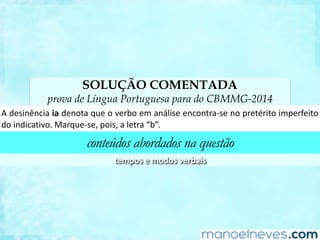 SOLUÇÃO COMENTADA
prova de Língua Portuguesa para do CBMMG-2014
A	desinência	ia	denota	que	o	verbo	em	análise	encontra-se	no	pretérito	imperfeito	
do	indicaCvo.	Marque-se,	pois,	a	letra	“b”.	
conteúdos abordados na questão
tempos	e	modos	verbais	
 