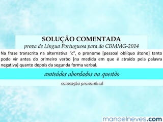 SOLUÇÃO COMENTADA
prova de Língua Portuguesa para do CBMMG-2014
Na	 frase	 transcrita	 na	 alternaCva	 “c”,	 o	 pronome	 [pessoal	 oblíquo	 átono]	 tanto	
pode	 vir	 antes	 do	 primeiro	 verbo	 [na	 medida	 em	 que	 é	 atraído	 pela	 palavra	
negaCva]	quanto	depois	da	segunda	forma	verbal.	
conteúdos abordados na questão
colocação	pronominal	
 