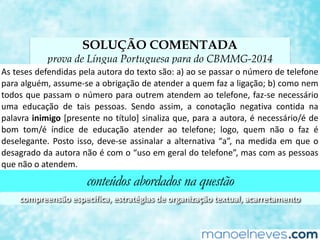 SOLUÇÃO COMENTADA
prova de Língua Portuguesa para do CBMMG-2014
As	teses	defendidas	pela	autora	do	texto	são:	a)	ao	se	passar	o	número	de	telefone	
para	alguém,	assume-se	a	obrigação	de	atender	a	quem	faz	a	ligação;	b)	como	nem	
todos	que	passam	o	número	para	outrem	atendem	ao	telefone,	faz-se	necessário	
uma	 educação	 de	 tais	 pessoas.	 Sendo	 assim,	 a	 conotação	 negaCva	 conCda	 na	
palavra	inimigo	[presente	no	Ftulo]	sinaliza	que,	para	a	autora,	é	necessário/é	de	
bom	 tom/é	 índice	 de	 educação	 atender	 ao	 telefone;	 logo,	 quem	 não	 o	 faz	 é	
deselegante.	Posto	isso,	deve-se	assinalar	a	alternaCva	“a”,	na	medida	em	que	o	
desagrado	da	autora	não	é	com	o	“uso	em	geral	do	telefone”,	mas	com	as	pessoas	
que	não	o	atendem.	
conteúdos abordados na questão
compreensão	especíﬁca,	estratégias	de	organização	textual,	acarretamento	
 