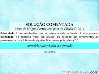 SOLUÇÃO COMENTADA
prova de Língua Portuguesa para do CBMMG-2014
Privacidade	 é	 um	 substanCvo	 que	 se	 refere	 à	 vida	 parCcular,	 à	 vida	 privada.	
In<midade,	 no	 contexto	 frasal	 em	 análise,	 diz	 respeito	 aos	 senCmentos	 ou	
pensamentos	mais	ínCmos	de	alguém.	Marque-se,	pois,	a	letra	“b”.	
conteúdos abordados na questão
sinonímia	
 
