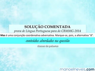 SOLUÇÃO COMENTADA
prova de Língua Portuguesa para do CBMMG-2014
Mas	é	uma	conjunção	coordenaCva	adversaCva.	Marque-se,	pois,	a	alternaCva	“d”.	
conteúdos abordados na questão
classes	de	palavras	
 