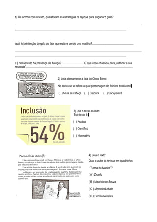b) De acordo com o texto, quais foram as estratégias da raposa para enganar o galo?

................................................................................................................................................................................
..........................................................................................................................................................



qual foi a intenção do galo ao falar que estava vendo uma matilha?..........................................................

................................................................................................................................................................................
..........................................................................................................................................................

c ) Nesse texto há presença de diálogo?................................O que você observou para justificar a sua
resposta?....................................................................................................................................................


                                                           2) Leia atentamente a fala do Chico Bento:

                                                           No texto ele se refere a qual personagem do folclore brasileiro?

                                                            ( ) Mula se cabeça ( ) Caipora                                ( ) Saci-pererê




                                                                                 3) Leia o texto ao lado:
                                                                                 Este texto é:

                                                                                ( ) Poético

                                                                                ( ) Científico

                                                                                ( ) Informativo




                                                                                                      4) Leia o texto:
                                                                                                      Qual o autor da revista em quadrinhos

                                                                                                       “Turma da Mônica”?

                                                                                                      ( A ) Ziraldo

                                                                                                      ( B ) Maurício de Souza

                                                                                                      ( C ) Monteiro Lobato

                                                                                                      ( D ) Cecília Meireles
 