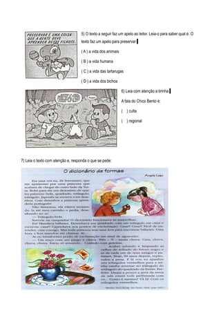 5) O texto a seguir faz um apelo ao leitor. Leia-o para saber qual é. O
                                   texto faz um apelo para preservar:

                                   ( A ) a vida dos animais

                                   ( B ) a vida humana

                                   ( C ) a vida das tartarugas

                                   ( D ) a vida dos bichos

                                                              6) Leia com atenção a tirinha.

                                                              A fala do Chico Bento é:

                                                              ( ) culta

                                                              ( ) regional




7) Leia o texto com atenção e, responda o que se pede:
 