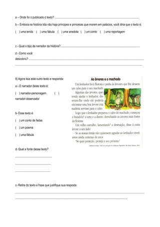 a – Onde foi o publicado o texto? ...................................................................................................................

b – Embora na história lida não haja príncipes e princesas que morem em palácios, você diria que o texto é:

( ) uma lenda ( ) uma fábula ( ) uma anedota ( ) um conto ( ) uma reportagem



c - Qual o tipo de narrador da história?............................................................................................................

d - Como você
descobriu? .............................................................................................................................................................
.............................................................................................................................................................................



8) Agora leia este outro texto e responda:

a - O narrador deste texto é:

( ) narrador-personagem                              ( )
narrador-observador



b- Esse texto é:

( ) um conto de fadas

( ) um poema

( ) uma fábula



d- Qual a fonte desse texto?

..................................................

.................................................

................................................



c- Retire do texto a frase que justifique sua resposta:

................................................................................................................................................................................
.........................................................................................................................................................
 