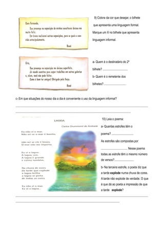 9) Colora da cor que desejar, o bilhete

                                                                                                       que apresenta uma linguagem formal.

                                                                                                      Marque um X no bilhete que apresenta

                                                                                                      linguagem informal.




                                                                                                      a- Quem é o destinatário do 2º

                                                                                                      bilhete? .................................

                                                                                                      b- Quem é o remetente dos

                                                                                                      bilhetes? .............................



c- Em que situações do nosso dia a dia é conveniente o uso da linguagem informal?

................................................................................................................................................................................
.........................................................................................................................................................

                                                                                                                  10) Leia o poema:

                                                                                                                 a- Quantas estrofes têm o

                                                                                                                 poema? .............................

                                                                                                                 As estrofes são compostas por

                                                                                                                 ................................... Nesse poema
                                                                                                                 todas as estrofe têm o mesmo número
                                                                                                                 de versos?..........................

                                                                                                                 b- Na terceira estrofe, o poeta diz que
                                                                                                                 a tarde explode numa chuva de cores.
                                                                                                                 A tarde não explode de verdade. O que
                                                                                                                 é que dá ao poeta a impressão de que
                                                                                                                 a tarde explode?
................................................................................................................................................................................
..........................................................................................................................................
 