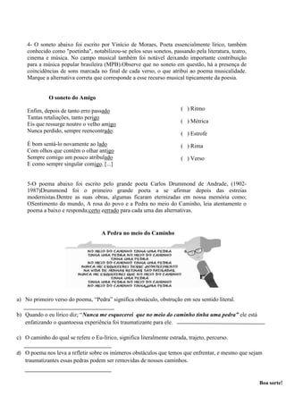 4- O soneto abaixo foi escrito por Vinício de Moraes, Poeta essencialmente lírico, também
conhecido como "poetinha", notabilizou-se pelos seus sonetos, passando pela literatura, teatro,
cinema e música. No campo musical também foi notável deixando importante contribuição
para a música popular brasileira (MPB).Observe que no soneto em questão, há a presença de
coincidências de sons marcada no final de cada verso, o que atribui ao poema musicalidade.
Marque a alternativa correta que corresponde a esse recurso musical tipicamente da poesia.
O soneto do Amigo
Enfim, depois de tanto erro passado
Tantas retaliações, tanto perigo
Eis que ressurge noutro o velho amigo
Nunca perdido, sempre reencontrado.
É bom sentá-lo novamente ao lado
Com olhos que contêm o olhar antigo
Sempre comigo um pouco atribulado
E como sempre singular comigo. [...]
5-O poema abaixo foi escrito pelo grande poeta Carlos Drummond de Andrade, (1902-
1987)Drummond foi o primeiro grande poeta a se afirmar depois das estreias
modernistas.Dentre as suas obras, algumas ficaram eternizadas em nossa memória como;
OSentimento do mundo, A rosa do povo e a Pedra no meio do Caminho, leia atentamente o
poema a baixo e responda;certo eerrado para cada uma das alternativas.
( ) Ritmo
( ) Métrica
( ) Estrofe
( ) Rima
( ) Verso
A Pedra no meio do Caminho
a) No primeiro verso do poema, “Pedra” significa obstáculo, obstrução em seu sentido literal.
b) Quando o eu lírico diz; “Nunca me esquecerei que no meio do caminho tinha uma pedra” ele está
enfatizando o quantoessa experiência foi traumatizante para ele.
c) O caminho do qual se refere o Eu-lírico, significa literalmente estrada, trajeto, percurso.
d) O poema nos leva a refletir sobre os inúmeros obstáculos que temos que enfrentar, e mesmo que sejam
traumatizantes essas pedras podem ser removidas de nossos caminhos.
Boa sorte!
 