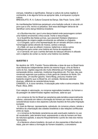 crenças, trabalhos e significados. Dançar a cultura de outras regiões é
conhecê-la, é de alguma forma se apropriar dela, é enriquecer a própria
cultura.
BREGOLATO, R. A. Cultura Corporal da Dança. São Paulo: Ícone, 2007.
As manifestações folclóricas perpetuam uma tradição cultural, é obra de um
povo que a cria, recria e a perpetua. Sob essa abordagem deixa-se de
identificar como dança folclórica brasileira:
a) o Bumba-meu-boi, que é uma dança teatral onde personagens contam
uma história envolvendo crítica social, morte e ressurreição.
b) a Quadrilha das festas juninas, que associam festejos religiosos a
celebrações de origens pagãs envolvendo as colheitas e a fogueira.
c) o Congado, que é uma representação de um reinado africano onde se
homenageia santos através de música, cantos e danças.
d) o Balé, em que se utilizam músicos, bailarinos e vários outros
profissionais para contar uma história em forma de espetáculo.
e) o Carnaval, em que o samba derivado do batuque africano é utilizado
com o objetivo de contar ou recriar uma história nos desfiles.
QUESTÃO 3
No decênio de 1870, Franklin Távora defendeu a tese de que no Brasil havia
duas literaturas independentes dentro da mesma língua: uma do Norte e
outra do Sul, regiões segundo ele muito diferentes por formação histórica,
composição étnica, costumes, modismos linguísticos etc. Por isso, deu aos
romances regionais que publicou o título geral de Literatura do Norte. Em
nossos dias, um escritor gaúcho, Viana Moog, procurou mostrar com
bastante engenho que no Brasil há, em verdade, literaturas setoriais
diversas, refletindo as características locais.
CANDIDO, A. A nova narrativa. A educação pela noite e outros ensaios. São
Paulo: Ática, 2003.
Com relação à valorização, no romance regionalista brasileiro, do homem e
da paisagem de determinadas regiões nacionais, sabe-se que:
a) o romance do Sul do Brasil se caracteriza pela temática essencialmente
urbana, colocando em relevo a formação do homem por meio da mescla de
características locais e dos aspectos culturais trazidos de fora pela imigração
europeia.
b) José de Alencar, representante, sobretudo, do romance urbano, retrata a
temática da urbanização das cidades brasileiras e das relações conflituosas
entre as raças.
c) o romance do Nordeste caracteriza-se pelo acentuado realismo no uso
do vocabulário, pelo temário local, expressando a vida do homem em face
da natureza agreste, e assume frequentemente o ponto de vista dos menos
favorecidos.
d) a literatura urbana brasileira, da qual um dos expoentes é Machado de
Assis, põe em relevo a formação do homem brasileiro, o sincretismo
 