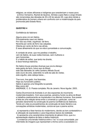 religioso, as raízes africanas e indígenas que caracterizam o nosso povo.
e) Érico Veríssimo, Rachel de Queiroz, Simões Lopes Neto e Jorge Amado
são romancistas das décadas de 30 e 40 do século XX, cuja obra retrata a
problemática do homem urbano em confronto com a modernização do país
promovida pelo Estado Novo.
QUESTÃO 4
Confidência do Itabirano
Alguns anos vivi em Itabira.
Principalmente nasci em Itabira.
Por isso sou triste, orgulhoso: de ferro.
Noventa por cento de ferro nas calçadas.
Oitenta por cento de ferro nas almas.
E esse alheamento do que na vida é porosidade e comunicação.
A vontade de amar, que me paralisa o trabalho,
vem de Itabira, de suas noites brancas, sem mulheres e
sem horizontes.
E o hábito de sofrer, que tanto me diverte,
é doce herança itabirana.
De Itabira trouxe prendas diversas que ora te ofereço:
esta pedra de ferro, futuro aço do Brasil,
este São Benedito do velho santeiro Alfredo Duval;
este couro de anta, estendido no sofá da sala de visitas;
este orgulho, esta cabeça baixa...
Tive ouro, tive gado, tive fazendas.
Hoje sou funcionário público.
Itabira é apenas uma fotografia na parede.
Mas como dói!
ANDRADE, C. D. Poesia completa. Rio de Janeiro: Nova Aguilar, 2003.
Carlos Drummond de Andrade é um dos expoentes do movimento
modernista brasileiro. Com seus poemas, penetrou fundo na alma do Brasil
e trabalhou poeticamente as inquietudes e os dilemas humanos. Sua poesia
é feita de uma relação tensa entre o universal e o particular, como se
percebe claramente na construção do poema Confidência do Itabirano.
Tendo em vista os procedimentos de construção do texto literário e as
concepções artísticas modernistas, conclui-se que o poema acima:
a) representa a fase heroica do modernismo, devido ao tom contestatório e
à utilização de expressões e usos linguísticos típicos da oralidade.
b) apresenta uma característica importante do gênero lírico, que é a
apresentação objetiva de fatos e dados históricos.
c) evidencia uma tensão histórica entre o “eu” e a sua comunidade, por
intermédio de imagens que representam a forma como a sociedade e o
 