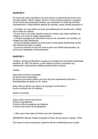 QUESTÃO 6
Em busca de maior naturalismo em suas obras e fundamentando-se em novo
conceito estético, Monet, Degas, Renoir e outros artistas passaram a explorar
novas formas de composição artística, que resultaram no estilo denominado
impressionismo. Observadores atentos da natureza, esses artistas passaram a:
a) retratar, em suas obras, as cores que idealizavam de acordo com o reflexo
da luz solar nos objetos.
b) usar mais a cor preta, fazendo contornos nítidos, que melhor definiam as
imagens e as cores do objeto representado.
c) retratar paisagens em diferentes horas do dia, recriando, em sua telas, as
imagens por eles idealizadas.
d) usar pinceladas rápidas de cores puras e dissociadas diretamente na tela,
sem misturá-las antes na paleta.
e) usar as sombras em tons de cinza e preto com efeitos esfumaçados, tal
como eram realizadas no Renascimento.
QUESTÃO 7
“Poética”, de Manuel Bandeira, é quase um manifesto do movimento modernista
brasileiro de 1922. No poema, o autor elabora críticas e propostas que
representam o pensamento estético predominante na época.
Poética
Estou farto do lirismo comedido
Do lirismo bem comportado
Do lirismo funcionário público com livro de ponto expediente protocolo e
[manifestações de apreço ao Sr. diretor.
Estou farto do lirismo que pára e vai averiguar no dicionário o
[cunho vernáculo de um vocábulo
Abaixo os puristas
............................................................................................
Quero antes o lirismo dos loucos
O lirismo dos bêbedos
O lirismo difícil e pungente dos bêbedos
O lirismo dos clowns de Shakespeare
— Não quero mais saber do lirismo que não é libertação.
(BANDEIRA, Manuel. Poesia Completa e Prosa. Rio de Janeiro. Aguilar, 1974)
Com base na leitura do poema, podemos afirmar corretamente que o poeta:
 