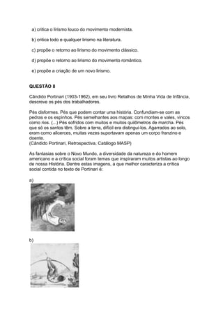 a) critica o lirismo louco do movimento modernista.
b) critica todo e qualquer lirismo na literatura.
c) propõe o retorno ao lirismo do movimento clássico.
d) propõe o retorno ao lirismo do movimento romântico.
e) propõe a criação de um novo lirismo.
QUESTÃO 8
Cândido Portinari (1903-1962), em seu livro Retalhos de Minha Vida de Infância,
descreve os pés dos trabalhadores.
Pés disformes. Pés que podem contar uma história. Confundiam-se com as
pedras e os espinhos. Pés semelhantes aos mapas: com montes e vales, vincos
como rios. (...) Pés sofridos com muitos e muitos quilômetros de marcha. Pés
que só os santos têm. Sobre a terra, difícil era distingui-los. Agarrados ao solo,
eram como alicerces, muitas vezes suportavam apenas um corpo franzino e
doente.
(Cândido Portinari, Retrospectiva, Catálogo MASP)
As fantasias sobre o Novo Mundo, a diversidade da natureza e do homem
americano e a crítica social foram temas que inspiraram muitos artistas ao longo
de nossa História. Dentre estas imagens, a que melhor caracteriza a crítica
social contida no texto de Portinari é:
a)
b)
 