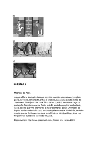 c)
d)
e)
QUESTÃO 9
Machado de Assis
Joaquim Maria Machado de Assis, cronista, contista, dramaturgo, jornalista,
poeta, novelista, romancista, crítico e ensaísta, nasceu na cidade do Rio de
Janeiro em 21 de junho de 1839. Filho de um operário mestiço de negro e
português, Francisco José de Assis, e de D. Maria Leopoldina Machado de
Assis, aquele que viria a tornar-se o maior escritor do país e um mestre da
língua, perde a mãe muito cedo e é criado pela madrasta, Maria Inês, também
mulata, que se dedica ao menino e o matricula na escola pública, única que
frequentou o autodidata Machado de Assis.
Disponível em: http://www.passeiweb.com. Acesso em: 1 maio 2009.
 