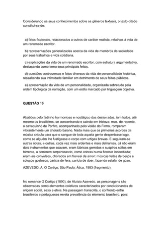 Considerando os seus conhecimentos sobre os gêneros textuais, o texto citado
constitui-se de:
a) fatos ficcionais, relacionados a outros de caráter realista, relativos à vida de
um renomado escritor.
b) representações generalizadas acerca da vida de membros da sociedade
por seus trabalhos e vida cotidiana.
c) explicações da vida de um renomado escritor, com estrutura argumentativa,
destacando como tema seus principais feitos.
d) questões controversas e fatos diversos da vida de personalidade histórica,
ressaltando sua intimidade familiar em detrimento de seus feitos públicos.
e) apresentação da vida de um personalidade, organizada sobretudo pela
ordem tipológica da narração, com um estilo marcado por linguagem objetiva.
QUESTÃO 10
Abatidos pelo fadinho harmonioso e nostálgico dos desterrados, iam todos, até
mesmo os brasileiros, se concentrando e caindo em tristeza; mas, de repente,
o cavaquinho de Porfiro, acompanhado pelo violão do Firmo, romperam
vibrantemente um chorado baiano. Nada mais que os primeiros acordes da
música crioula para que o sangue de toda aquela gente despertasse logo,
como se alguém lhe fustigasse o corpo com urtigas bravas. E seguiram-se
outras notas, e outras, cada vez mais ardentes e mais delirantes. Já não eram
dois instrumentos que soavam, eram lúbricos gemidos e suspiros soltos em
torrente, a correrem serpenteando, como cobras numa floresta incendiada;
eram ais convulsos, chorados em frenesi de amor: músicas feitas de beijos e
soluços gostosos; carícia de fera, carícia de doer, fazendo estalar de gozo.
AZEVEDO, A. O Cortiço, São Paulo: Ática, 1983 (fragmento).
No romance O Cortiço (1890), de Aluísio Azevedo, as personagens são
observadas como elementos coletivos caracterizados por condicionantes de
origem social, sexo e etnia. Na passagem transcrita, o confronto entre
brasileiros e portugueses revela prevalência do elemento brasileiro, pois:
 