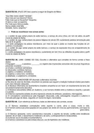 QUESTÃO 05. (PUCC-SP) leia o poema a seguir de Gregório de Matos: 
“Que falta nesta cidade? Verdade”. 
Que mais por sua desonra? Honra. 
Falta mais que se lhe ponha? Vergonha. 
O demo a viver se exponha, 
Por mais que a fama a exalta, 
Numa cidade onde falta 
Verdade, honra, vergonha." 
 Pode-se reconhecer nos versos acima: 
a. o caráter de jogo verbal próprio do estilo barroco, a serviço de uma crítica, em tom de sátira, do perfil 
moral da cidade da Bahia. 
b. o caráter de jogo verbal próprio da poesia religiosa do século XVI, sustentando piedosa lamentação pela 
falta de fé do gentio. 
c. o estilo pedagógico da poesia neoclássica, por meio da qual o poeta se investe das funções de um 
autêntico moralizador. 
d. o caráter de jogo verbal próprio do estilo barroco, a serviço da expressão lírica do arrependimento do 
poeta pecador. 
e. o estilo pedagógico da poesia neoclássica, sustentando em tom lírico as reflexões do poeta sobre o perfil 
moral da cidade da Bahia 
QUESTÃO 06. (UNIV. CAXIAS DO SUL) Escolha a alternativa que completa de forma correta a frase 
abaixo: 
A linguagem ______, o paradoxo, ________ e o registro das impressões sensoriais são recursos linguísticos 
presentes na poesia ________. 
a) simples; a antítese; parnasiana. 
b) rebuscada; a antítese; barroca. 
c) objetiva; a metáfora; simbolista. 
d) subjetiva; o verso livre; romântica. 
e) detalhada; o subjetivismo; simbolista. 
QUESTÃO 07. (MACKENZIE-SP) Assinale a alternativa incorreta: 
a) Na obra de José de Anchieta, encontram-se poesias que seguem a tradição medieval e textos para teatro 
com clara intenção catequista. 
b) A literatura informativa do Quinhentismo brasileiro empenha-se em fazer um levantamento da terra, daí 
ser predominantemente descritiva. 
c) A literatura seiscentista reflete um dualismo: o ser humano dividido entre a matéria e o espírito, o pecado 
e o perdão. 
d) O Barroco apresenta estados de alma expressos através de antíteses, paradoxos, interrogações. 
e) O conceptismo caracteriza-se pela linguagem rebuscada, culta, extravagante, enquanto o cultismo é 
marcado pelo jogo de ideias, seguindo um raciocínio lógico, racionalista. 
QUESTÃO 08. Com referência ao Barroco, todas as alternativas são corretas, exceto: 
a) O Barroco estabelece contradições entre espírito e carne, alma e corpo, morte e vida. 
b) O homem centra suas preocupações em seu próprio ser, tendo em mira seu aprimoramento, com base na 
cultura greco-latina. 
c) O Barroco apresenta, como característica marcante, o espírito de tensão, conflito entre tendências 
opostas: de um lado, o teocentrismo medieval e, de outro, o antropocentrismo renascentista. 
d) A arte bar oca é vinculada à Contrarreforma. 
e) O barroco caracteriza-se pela sintaxe obscura, uso de hipérbole e de metáforas. 
 