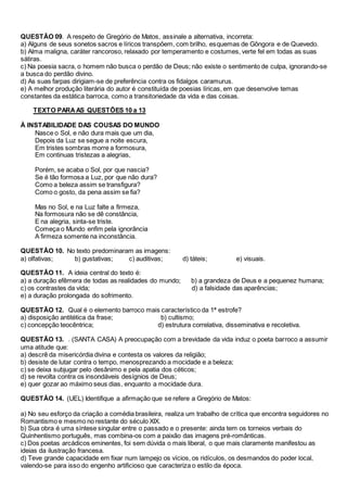 QUESTÃO 09. A respeito de Gregório de Matos, assinale a alternativa, incorreta: 
a) Alguns de seus sonetos sacros e líricos transpõem, com brilho, esquemas de Gôngora e de Quevedo. 
b) Alma maligna, caráter rancoroso, relaxado por temperamento e costumes, verte fel em todas as suas 
sátiras. 
c) Na poesia sacra, o homem não busca o perdão de Deus; não existe o sentimento de culpa, ignorando-se 
a busca do perdão divino. 
d) As suas farpas dirigiam-se de preferência contra os fidalgos caramurus. 
e) A melhor produção literária do autor é constituída de poesias líricas, em que desenvolve temas 
constantes da estática barroca, como a transitoriedade da vida e das coisas. 
TEXTO PARA AS QUESTÕES 10 a 13 
À INSTABILIDADE DAS COUSAS DO MUNDO 
Nasce o Sol, e não dura mais que um dia, 
Depois da Luz se segue a noite escura, 
Em tristes sombras morre a formosura, 
Em continuas tristezas a alegrias, 
Porém, se acaba o Sol, por que nascia? 
Se é tão formosa a Luz, por que não dura? 
Como a beleza assim se transfigura? 
Como o gosto, da pena assim se fia? 
Mas no Sol, e na Luz falte a firmeza, 
Na formosura não se dê constância, 
E na alegria, sinta-se triste. 
Começa o Mundo enfim pela ignorância 
A firmeza somente na inconstância. 
QUESTÃO 10. No texto predominaram as imagens: 
a) olfativas; b) gustativas; c) auditivas; d) táteis; e) visuais. 
QUESTÃO 11. A ideia central do texto é: 
a) a duração efêmera de todas as realidades do mundo; b) a grandeza de Deus e a pequenez humana; 
c) os contrastes da vida; d) a falsidade das aparências; 
e) a duração prolongada do sofrimento. 
QUESTÃO 12. Qual é o elemento barroco mais característico da 1ª estrofe? 
a) disposição antitética da frase; b) cultismo; 
c) concepção teocêntrica; d) estrutura correlativa, disseminativa e recoletiva. 
QUESTÃO 13. . (SANTA CASA) A preocupação com a brevidade da vida induz o poeta barroco a assumir 
uma atitude que: 
a) descrê da misericórdia divina e contesta os valores da religião; 
b) desiste de lutar contra o tempo, menosprezando a mocidade e a beleza; 
c) se deixa subjugar pelo desânimo e pela apatia dos céticos; 
d) se revolta contra os insondáveis desígnios de Deus; 
e) quer gozar ao máximo seus dias, enquanto a mocidade dura. 
QUESTÃO 14. (UEL) Identifique a afirmação que se refere a Gregório de Matos: 
a) No seu esforço da criação a comédia brasileira, realiza um trabalho de crítica que encontra seguidores no 
Romantismo e mesmo no restante do século XIX. 
b) Sua obra é uma síntese singular entre o passado e o presente: ainda tem os torneios verbais do 
Quinhentismo português, mas combina-os com a paixão das imagens pré-românticas. 
c) Dos poetas arcádicos eminentes, foi sem dúvida o mais liberal, o que mais claramente manifestou as 
ideias da ilustração francesa. 
d) Teve grande capacidade em fixar num lampejo os vícios, os ridículos, os desmandos do poder local, 
valendo-se para isso do engenho artificioso que caracteriza o estilo da época. 
 