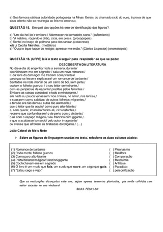 e) Sua famosa sátira à autoridade portuguesa na Minas Gerais do chamado ciclo do ouro, é prova de que 
seus talento não se restringia ao lirismo amoroso. 
QUESTÃO 15. Em qual das opções há erro de identificação das figuras? 
a) "Um dia hei de ir embora / Adormecer no derradeiro sono." (eufemismo) 
b) "A neblina, roçando o chão, cicia, em prece. (prosopopeia) 
c) Sentei no braço da poltrona para descansar. (catacrese) 
xd) Li Cecília Meirelles. (metáfora) 
e) "Ouço o tique-taque do relógio: apresso-me então." (Clarice Lispector) (onomatopeia) 
QUESTÃO 16. (UFPE) leia o texto a seguir para responder ao que se pede: 
DESCOBERTA DA LITERATURA 
No dia-a-dia do engenho/ toda a semana, durante/ 
cochichavam-me em segredo: / saiu um novo romance./ 
E da feira do domingo/ me traziam conspirantes/ 
para que os lesse e explicasse/ um romance de barbante./ 
Sentados na roda morta/ de um carro de boi, sem jante,/ 
ouviam o folheto guenzo, / o seu leitor semelhante,/ 
com as peripécias de espanto/ preditas pelos feirantes./ 
Embora as coisas contadas/ e todo o mirabolante,/ 
em nada ou pouco variassem/ nos crimes, no amor, nos lances,/ 
e soassem como sabidas/ de outros folhetos migrantes,/ 
a tensão era tão densa,/ subia tão alarmante,/ 
que o leitor que lia aquilo/ como puro alto-falante,/ 
e, sem querer, imantara/ todos ali, circunstantes,/ 
receava que confundissem/ o de perto com o distante,/ 
o ali com o espaço mágico,/ seu franzino com gigante,/ 
e que o acabasse tomando/ pelo autor imaginante/ 
ou tivesse que afrontar/ as brabezas do brigante./ (…) 
João Cabral de Melo Neto 
 Sobre as figuras de linguagem usadas no texto, relacione as duas colunas abaixo: 
(1) Romance de barbante 
(2) Roda morta; folheto guenzo 
(3) Como puro alto-falante 
(4) Perto/distante/mágico/Franzino/gigante 
(5) Cochichavam-me em segredo 
(6) O livro é um mudo que fala, um surdo que ouve, um cego que guia. 
(7) "Estou cego e vejo.” 
( ) Pleonasmo 
( ) Metáfora 
( ) Comparação 
( ) Metonímia 
( ) Antítese 
( ) Paradoxo 
( ) personificação 
Que as realizações alcançadas este ano, sejam apenas sementes plantadas, que serão colhidas com 
maior sucesso no ano vindouro! 
BOAS FESTAS!!! 
