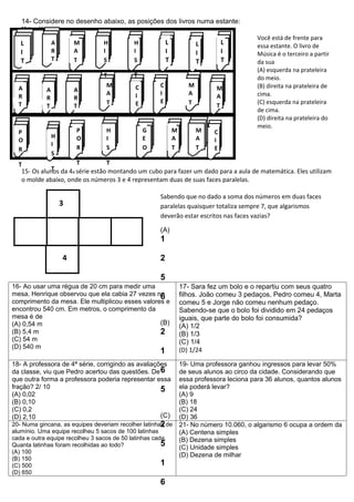 14- Considere no desenho abaixo, as posições dos livros numa estante:
   Matemática
                                                                                          Você está de frente para
   L            A       M        H          H            L              L       L         essa estante. O livro de
   I            R       A        I          I            I              I       I         Música é o terceiro a partir
   T            T       T        S          S            T              T       T         da sua
                                                                                          (A) esquerda na prateleira
                                 T          T                                             do meio.
  A                               M         C        C              M        M            (B) direita na prateleira de
            A           A
  R                               A         I        I              A        A            cima.
            R           R
  T                               T         E        E              T                     (C) esquerda na prateleira
            T           T                                                    T
                                                                                          de cima.
                                                                                          (D) direita na prateleira do
                                                                                          meio.
  P                     P         H             G            M          M   C
                H       O         I             E            A          A
  O                                                                         I
                I
  R                     R         S             O            T          T   E
                S
  T                    T          T
              T
   15- Os alunos da 4a série estão montando um cubo para fazer um dado para a aula de matemática. Eles utilizam
   o molde abaixo, onde os números 3 e 4 representam duas de suas faces paralelas.

                                                     Sabendo que no dado a soma dos números em duas faces
                    3                                paralelas quaisquer totaliza sempre 7, que algarismos
                                                     deverão estar escritos nas faces vazias?

                                                     (A)
                                                     1

                    4                                2

                                                     5
16- Ao usar uma régua de 20 cm para medir uma                    17- Sara fez um bolo e o repartiu com seus quatro
mesa, Henrique observou que ela cabia 27 vezes no6               filhos. João comeu 3 pedaços, Pedro comeu 4, Marta
comprimento da mesa. Ele multiplicou esses valores e             comeu 5 e Jorge não comeu nenhum pedaço.
encontrou 540 cm. Em metros, o comprimento da                    Sabendo-se que o bolo foi dividido em 24 pedaços
mesa é de                                                        iguais, que parte do bolo foi consumida?
(A) 0,54 m                                       (B)             (A) 1/2
(B) 5,4 m                                        2               (B) 1/3
(C) 54 m                                                         (C) 1/4
(D) 540 m                                                        (D) 1/24
                                                     1
18- A professora de 4ª série, corrigindo as avaliações           19- Uma professora ganhou ingressos para levar 50%
da classe, viu que Pedro acertou das questões. De 6              de seus alunos ao circo da cidade. Considerando que
que outra forma a professora poderia representar essa            essa professora leciona para 36 alunos, quantos alunos
fração? 2/ 10                                       5            ela poderá levar?
(A) 0,02                                                         (A) 9
(B) 0,10                                                         (B) 18
(C) 0,2                                                          (C) 24
(D) 2,10                                            (C)          (D) 36
                                                       2
20- Numa gincana, as equipes deveriam recolher latinhas de       21- No número 10.060, o algarismo 6 ocupa a ordem da
alumínio. Uma equipe recolheu 5 sacos de 100 latinhas            (A) Centena simples
cada e outra equipe recolheu 3 sacos de 50 latinhas cada.        (B) Dezena simples
Quanta latinhas foram recolhidas ao todo?              5         (C) Unidade simples
(A) 100
                                                                 (D) Dezena de milhar
(B) 150
(C) 500                                                1
(D) 650
                                                     6
 