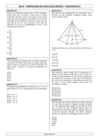 0429 – PROFESSOR DE EDUCAÇÃO BÁSICA – MATEMÁTICA
QUESTÃO 38
Numa urna A existem 3 bolas azuis e 2 bolas vermelhas.
Numa outra urna B existem 4 bolas azuis e 6 bolas
vermelhas. Deseja-se retirar uma bola de uma dessas
urnas. Para isso são jogados dois dados. Se a soma dos
resultados do dois dados for menor que 5 deve-se sacar
uma bola da urna A, caso contrário a bola deve ser
retirada da urna B. A probabilidade de que a bola
retirada seja vermelha é:

QUESTÃO 41
Uma barraca de acampamento foi construída com o
formato de uma pirâmide hexagonal regular como
mostra a figura abaixo:

V

5m

11
;
30
13
B)
;
30
17
C)
;
30
19
D)
;
30
23
E)
.
30
A)

A

D

O
B

3m

C

Podemos afirmar que o volume interno da barraca, em
m³, é:
A) 3 3 ;

QUESTÃO 39
Uma associação de moradores de um bairro organizou
um torneio de futebol onde todas as equipes enfrentam
todas as outras uma única vez. Se forem realizados 153
jogos então o número de equipes participantes do
torneio é:
A) 14;
B) 15;
C) 16;
D) 17;
E) 18.
QUESTÃO 40
A divisão de um polinômio de 2° grau por x, x – 1 e x – 2
deixa restos 2, 4 e 12, respectivamente. Esse polinômio
é:
A) x2 – 2x – 7;
B) 2x2 + 4x – 9;
C) 3x2 – x + 2;
D) 4x2 – 9x + 1;
E) 5x2 + 3x – 8.

E

F

B) 9 3 ;
C) 12 3 ;
D) 15 3 ;
E) 18 3 .
QUESTÃO 42
Uma escola de ensino médio tem 25 professores e a
média de idade desses professores é de 36 anos. Por
ocasião da aposentadoria de dois desses professores
que tinham 56 e 64 anos a escola teve de substituí-los
por outros dois professores cujas idades eram de 24 e
26 anos. A nova média deidade desse grupo de
professores caiu para:
A) 32,8 anos;
B) 33,2 anos;
C) 33,8 anos;
D) 34,2 anos;
E) 34,6 anos.
QUESTÃO 43
Num trabalho da escola de Pedrinho ele devia desenhar
em uma folha de papel o triângulo escaleno e depois
usar um pantógrafo para ampliar seu desenho de modo
que os lados do novo triângulo fossem iguais ao
quádruplo dos respectivos lados do triângulo inicial. Se
a área do primeiro triângulo era 20cm² podemos
afirmar que a área do novo triângulo obtido, em cm², é:
A) 320;
B) 240;
C) 160;
D) 80;
E) 5.

Página 10 de 12

 