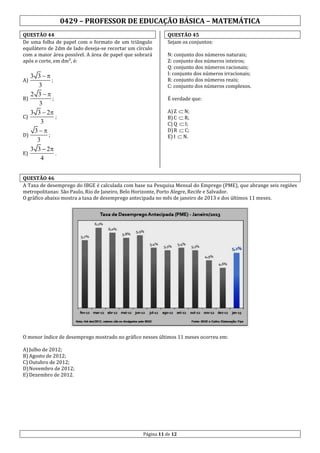 0429 – PROFESSOR DE EDUCAÇÃO BÁSICA – MATEMÁTICA
QUESTÃO 44
De uma folha de papel com o formato de um triângulo
equilátero de 2dm de lado deseja-se recortar um círculo
com a maior área possível. A área de papel que sobrará
após o corte, em dm², é:

3 3
;
3
2 3
B)
;
3
3 3  2
C)
;
3
3
D)
;
3
3 3  2
E)
.
4
A)

QUESTÃO 45
Sejam os conjuntos:
N: conjunto dos números naturais;
Z: conjunto dos números inteiros;
Q: conjunto dos números racionais;
I: conjunto dos números irracionais;
R: conjunto dos números reais;
C: conjunto dos números complexos.
É verdade que:
A) Z  N;
B) C  R;
C) Q  I;
D) R  C;
E) I  N.

QUESTÃO 46
A Taxa de desemprego do IBGE é calculada com base na Pesquisa Mensal do Emprego (PME), que abrange seis regiões
metropolitanas: São Paulo, Rio de Janeiro, Belo Horizonte, Porto Alegre, Recife e Salvador.
O gráfico abaixo mostra a taxa de desemprego antecipada no mês de janeiro de 2013 e dos últimos 11 meses.

O menor índice de desemprego mostrado no gráfico nesses últimos 11 meses ocorreu em:
A) Julho de 2012;
B) Agosto de 2012;
C) Outubro de 2012;
D) Novembro de 2012;
E) Dezembro de 2012.

Página 11 de 12

 