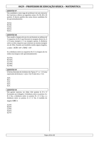0429 – PROFESSOR DE EDUCAÇÃO BÁSICA – MATEMÁTICA
QUESTÃO 47
Um candidato a uma vaga de professor em um concurso
fez 4 provas e obteve as seguintes notas: 24, 30, 28 e 18
pontos. O desvio padrão das notas desse candidato foi
de aproximadamente:
A) 3,2;
B) 3,8;
C) 4,6;
D) 5,2;
E) 6,1.
QUESTÃO 48
Para medir a largura de um rio um homem se utilizou de
3 coqueiros A, B e C que ficavam às margens desse rio, A
e B numa margem e C na margem oposta. A distância
entre os dois coqueiros que estavam na mesma margem
era de 30m. Usando um teodolito mediu alguns ângulos,
a saber: ACB = 60° e BAC = 30°.
Se a distância entre os coqueiros B e C é a largura do rio
então essa largura vale aproximadamente:
A) 15m;
B) 16m;
C) 17m;
D) 18m;
E) 19m.
QUESTÃO 49
A forma fatorada do trinômio do 2°grau x² + x – 2 é uma
expressão da forma (x + a) (x + b). O valor de a + b é:
A) 0;
B) 1;
C) 2;
D) 3;
E) 4.
QUESTÃO 50
Um garoto marcou, no chão, três pontos A, B e C
formando um triângulo. A distância entre os pontos A e
B é 3m, a distância entre os pontos B e C é 4m, e a
distância entre os pontos A e C é 5m. A medida do
ângulo ABC é:
A) 30°;
B) 60°;
C) 90°;
D) 45°;
E) 75°.

Página 12 de 12

 