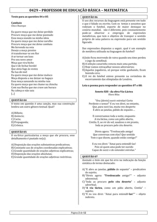 0429 – PROFESSOR DE EDUCAÇÃO BÁSICA – MATEMÁTICA
Texto para as questões 04 e 05

QUESTÃO 06
O uso dos recursos da linguagem está presente em tudo
o que é falado ou escrito. Com os temas e assuntos que
rodeiam o futebol, esporte de maior destaque no
cenário mundial, não é diferente, pois constantemente
pode-se observar o empregos de expressões
metafóricas, que tem o objetivo de transpor o sentido
próprio de uma palavra ou expressão para um sentido
figurado.

Cambaio

Chico Buarque

Eu quero moça que me deixe perdido
Procuro moça que me deixe pasmado
Essa moça zoando na minha ideia
Eu quero moça que me deixe zarolho
Procuro moça que me deixe cambaio
Me fervendo na veia
Desejo a moça prestes
A transformar-se em flor
A se tornar um luxo
Pro seu novo amor
Moça que vira bicho
Que é de fechar bordel
Que ateia fogo às vestes
Na lua-de-mel
Eu quero moça que me deixe maluco
Moça disposta a me deixar no bagaço
Essa moça zanzando na minha raia
Eu quero moça que me chame na chincha
Com sua flecha que me crave um buraco
Na cabeça e não saia
[...]

Das expressões dispostas a seguir, qual é um exemplo
de metáfora utilizada na linguagem do futebol?
A) João ficou morrendo de raiva quando seu time perdeu
o jogo da semifinal;
B) A seleção canarinho venceu mais uma partida;
C) Hoje vamos estraçalhar nossos adversários;
D) Aqueles jogadores, só porque estão ganhando, ficam
fazendo cera;
E) O rei do futebol esteve presente na cerimônia de
encerramento das olimpíadas de Londres.
Leia o poema para responder as questões 07 e 08:
Soneto XIII - da obra Via-Láctea
Olavo Bilac

QUESTÃO 04
O texto em questão é uma canção, mas sua construção
lembra um outro gênero textual. Qual?

"Ora (direis) ouvir estrelas! Certo
Perdeste o senso!" E eu vos direi, no entanto,
Que, para ouvi-las, muita vez desperto
E abro as janelas, pálido de espanto ...

A) Bilhete;
B) Anúncio;
C) Carta;
D) Propaganda;
E) Crônica.

E conversamos toda a noite, enquanto
A via láctea, como um pálio aberto,
Cintila. E, ao vir do sol, saudoso e em pranto,
Inda as procuro pelo céu deserto.

QUESTÃO 05
O eu-lírico particulariza a moça que ele procura, esse
detalhamento é pautado no(a):

Direis agora: "Tresloucado amigo!
Que conversas com elas? Que sentido
Tem o que dizem, quando estão contigo?"

A) Disposição das orações substantivas predicativas;
B) Constante uso de orações coordenadas explicativas;
C) Grande quantidade de orações adjetivas explicativas;
D) Disposição das orações absolutas;
E) Grande quantidade de orações adjetivas restritivas.

E eu vos direi: "Amai para entendê-las!
Pois só quem ama pode ter ouvido
Capaz de ouvir e de entender estrelas."
QUESTÃO 07
Assinale o item em que há erro na indicação da função
sintática do termo destacado:
A) “E abro as janelas, pálido de espanto” – predicativo
do sujeito;
B) “Direis agora: “Tresloucado amigo!”” – adjunto
adnominal;
C) “Inda as procuro pelo céu deserto” – adjunto
adverbial;
D) “A via láctea, como um pálio aberto, Cintila” –
sujeito;
E) “E eu vos direi: “Amai para entendê-las!”” – objeto
indireto.

Página 2 de 12

 