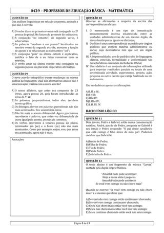 0429 – PROFESSOR DE EDUCAÇÃO BÁSICA – MATEMÁTICA
QUESTÃO 08
Das análises linguísticas em relação ao poema, assinale a
que não é correta:

QUESTÃO 10
Observe as afirmações a respeito da escrita das
correspondências oficiais:

A) O verbo dizer no primeiro verso está conjugado na 2ª
pessoa do plural. No futuro do presente do indicativo;
B) A conjunção “no entanto”, do segundo verso, é
adversativa;
C) As palavras “saudoso e em pranto” localizadas no
terceiro verso da segunda estrofe, exercem a função
de aposto e se relacionam ao substantivo “sol”;
D) A conjunção “pois” na última estrofe é explicativa,
justifica o fato de o eu lírico conversar com as
estrelas;
E) O verbo amar na última estrofe está conjugado na
segunda pessoa do plural do imperativo afirmativo.

I. O memorando é um tipo de comunicação
eminentemente interna estabelecida entre as
unidades administrativas de um mesmo órgão, de
níveis hierárquicos iguais ou distintos;
II. O ofício é uma correspondência expedido por órgãos
públicos que contém matéria administrativa ou
social, cujo destinatário tem que ser um órgão
público;
III. A impessoalidade, uso do padrão culto de linguagem,
clareza, concisão, formalidade e uniformidade são
características essenciais da Redação Oficial;
IV. Um relatório é um conjunto de informações utilizado
para reportar resultados parciais ou totais de uma
determinada atividade, experimento, projeto, ação,
pesquisa ou outro evento que esteja finalizado ou em
andamento.

QUESTÃO 09
O novo acordo ortográfico trouxe mudanças na norma
padrão da linguagem. Qual das alternativas abaixo não é
uma inovação trazida com o novo acordo?
A) O nosso alfabeto, que antes era composto de 23
letras, agora possui 26, pois foram introduzidas as
letras K, Y, W;
B) As palavras proparoxítonas, todas elas, recebem
acento gráfico;
C) Os ditongos abertos em palavras paroxítonas não são
mais acentuados. Exs: assembleia, ideia;
D) Não há mais o acento diferencial. Agora precisamos
reconhecer a palavra, que antes era diferenciada de
outra igual pelo acento, através do contexto;
E) Os verbos referentes à terceira pessoa do plural,
terminados em (ee) e o hiato (oo) não são mais
acentuados. Como por exemplo: enjoo, voo, que antes
era acentuado, agora não é mais.
Anotações

São verdadeiras apenas as afirmações:
A) I, II, e IV;
B) I e III;
C) III e IV;
D) I, III e IV;
E) I, II, III, IV.

RACIOCÍNIO LÓGICO
QUESTÃO 11
Dois jovens, Pedro e Gabriel, estão numa comemoração
natalina. André, patrão de Pedro, pergunta se Gabriel é
seu irmão e Pedro responde: “O pai desse cavalheiro
que está comigo é filho único de meu pai”. Podemos
concluir que Gabriel é:
A) Irmão de Pedro;
B) Filho de Pedro;
C) Tio de Pedro;
D) Pai de Pedro;
E) Sobrinho de Pedro.
QUESTÃO 12
O texto abaixo é um fragmento da música “Cartaz”
cantada pela dupla Jorge e Mateus.
“Amanhã tudo pode acontecer
Hoje a nossa vida é pequena
Amanhã tudo pode anoitecer
Se você vem comigo eu não choro mais”
Quando se escreve “Se você vem comigo eu não choro
mais” é o mesmo que dizer que:
A) Se você não vier comigo então continuarei chorando;
B) Se você vier comigo continuarei chorando;
C) Se eu não choro mais então você veio comigo;
D) Se eu não choro mais então você não veio comigo;
E) Se eu continuo chorando então você não veio comigo.

Página 3 de 12

 