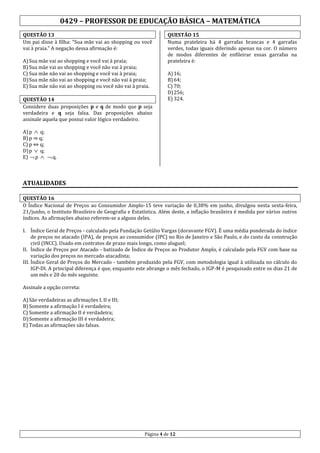 0429 – PROFESSOR DE EDUCAÇÃO BÁSICA – MATEMÁTICA
QUESTÃO 13
Um pai disse à filha: “Sua mãe vai ao shopping ou você
vai à praia.” A negação dessa afirmação é:
A) Sua mãe vai ao shopping e você vai à praia;
B) Sua mãe vai ao shopping e você não vai à praia;
C) Sua mãe não vai ao shopping e você vai à praia;
D) Sua mãe não vai ao shopping e você não vai à praia;
E) Sua mãe não vai ao shopping ou você não vai à praia.
QUESTÃO 14
Considere duas proposições p e q de modo que p seja
verdadeira e q seja falsa. Das proposições abaixo
assinale aquela que possui valor lógico verdadeiro.
A) p  q;
B) p ⇒ q;
C) p ⇔ q;
D) p  q;
E)  p 

QUESTÃO 15
Numa prateleira há 4 garrafas brancas e 4 garrafas
verdes, todas iguais diferindo apenas na cor. O número
de modos diferentes de enfileirar essas garrafas na
prateleira é:
A) 16;
B) 64;
C) 70;
D) 256;
E) 324.

 q.

ATUALIDADES
QUESTÃO 16
O Índice Nacional de Preços ao Consumidor Amplo-15 teve variação de 0,38% em junho, divulgou nesta sexta-feira,
21/junho, o Instituto Brasileiro de Geografia e Estatística. Além deste, a inflação brasileira é medida por vários outros
índices. As afirmações abaixo referem-se a alguns deles.
I. Índice Geral de Preços - calculado pela Fundação Getúlio Vargas (doravante FGV). É uma média ponderada do índice
de preços no atacado (IPA), de preços ao consumidor (IPC) no Rio de Janeiro e São Paulo, e do custo da construção
civil (INCC). Usado em contratos de prazo mais longo, como aluguel;
II. Índice de Preços por Atacado - batizado de Índice de Preços ao Produtor Amplo, é calculado pela FGV com base na
variação dos preços no mercado atacadista;
III. Índice Geral de Preços do Mercado - também produzido pela FGV, com metodologia igual à utilizada no cálculo do
IGP-DI. A principal diferença é que, enquanto este abrange o mês fechado, o IGP-M é pesquisado entre os dias 21 de
um mês e 20 do mês seguinte.
Assinale a opção correta:
A) São verdadeiras as afirmações I, II e III;
B) Somente a afirmação I é verdadeira;
C) Somente a afirmação II é verdadeira;
D) Somente a afirmação III é verdadeira;
E) Todas as afirmações são falsas.

Página 4 de 12

 