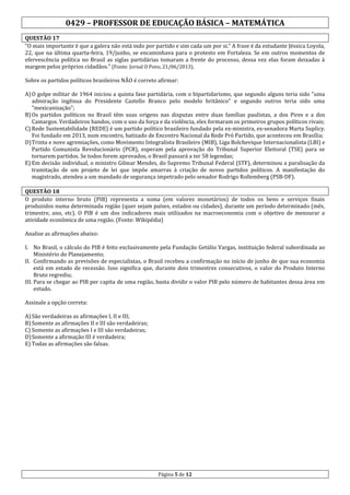 0429 – PROFESSOR DE EDUCAÇÃO BÁSICA – MATEMÁTICA
QUESTÃO 17
"O mais importante é que a galera não está indo por partido e sim cada um por si.” A frase é da estudante Jéssica Loyola,
22, que na última quarta-feira, 19/junho, se encaminhava para o protesto em Fortaleza. Se em outros momentos de
efervescência política no Brasil as siglas partidárias tomaram a frente do processo, dessa vez elas foram deixadas à
margem pelos próprios cidadãos.” (Fonte: Jornal O Povo, 21/06/2013).
Sobre os partidos políticos brasileiros NÃO é correto afirmar:
A) O golpe militar de 1964 iniciou a quinta fase partidária, com o bipartidarismo, que segundo alguns teria sido "uma
admiração ingênua do Presidente Castello Branco pelo modelo britânico" e segundo outros teria sido uma
"mexicanização";
B) Os partidos políticos no Brasil têm suas origens nas disputas entre duas famílias paulistas, a dos Pires e a dos
Camargos. Verdadeiros bandos, com o uso da força e da violência, eles formaram os primeiros grupos políticos rivais;
C) Rede Sustentabilidade (REDE) é um partido político brasileiro fundado pela ex-ministra, ex-senadora Marta Suplicy.
Foi fundado em 2013, num encontro, batizado de Encontro Nacional da Rede Pró Partido, que aconteceu em Brasília;
D) Trinta e nove agremiações, como Movimento Integralista Brasileiro (MIB), Liga Bolchevique Internacionalista (LBI) e
Partido Comunista Revolucionário (PCR), esperam pela aprovação do Tribunal Superior Eleitoral (TSE) para se
tornarem partidos. Se todos forem aprovados, o Brasil passará a ter 58 legendas;
E) Em decisão individual, o ministro Gilmar Mendes, do Supremo Tribunal Federal (STF), determinou a paralisação da
tramitação de um projeto de lei que impõe amarras à criação de novos partidos políticos. A manifestação do
magistrado, atendeu a um mandado de segurança impetrado pelo senador Rodrigo Rollemberg (PSB-DF).
QUESTÃO 18
O produto interno bruto (PIB) representa a soma (em valores monetários) de todos os bens e serviços finais
produzidos numa determinada região (quer sejam países, estados ou cidades), durante um período determinado (mês,
trimestre, ano, etc). O PIB é um dos indicadores mais utilizados na macroeconomia com o objetivo de mensurar a
atividade econômica de uma região. (Fonte: Wikipédia)
Analise as afirmações abaixo:
I. No Brasil, o cálculo do PIB é feito exclusivamente pela Fundação Getúlio Vargas, instituição federal subordinada ao
Ministério do Planejamento;
II. Confirmando as previsões de especialistas, o Brasil recebeu a confirmação no início de junho de que sua economia
está em estado de recessão. Isso significa que, durante dois trimestres consecutivos, o valor do Produto Interno
Bruto regrediu;
III. Para se chegar ao PIB per capita de uma região, basta dividir o valor PIB pelo número de habitantes dessa área em
estudo.
Assinale a opção correta:
A) São verdadeiras as afirmações I, II e III;
B) Somente as afirmações II e III são verdadeiras;
C) Somente as afirmações I e III são verdadeiras;
D) Somente a afirmação III é verdadeira;
E) Todas as afirmações são falsas.

Página 5 de 12

 