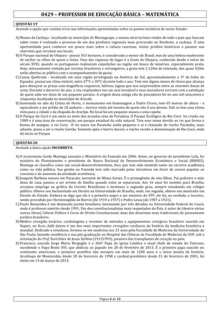 0429 – PROFESSOR DE EDUCAÇÃO BÁSICA – MATEMÁTICA
QUESTÃO 19
Assinale a opção que contém erros nas informações apresentadas sobre os pontos turísticos de nosso Estado:
A) Museu da Cachaça - localizado no município de Maranguape, o museu atrai turistas vindos de todo o país que buscam
saber como é realizado o processo de um dos produtos regionais mais procurado no Nordeste, a cachaça. É uma
oportunidade para conhecer um pouco mais sobre a cultura cearense, visitar prédios históricos e passear nas
charretes que circulam nos locais;
B) O Parque nacional de Ubajara - possui 563 hectares, é considerado o menor do Brasil, mas de uma beleza exuberante
de encher os olhos de quem o visita. Uma das riquezas do lugar é a Gruta de Ubajara, conhecida desde o início do
século XVIII, quando os portugueses realizaram expedições na região em busca de minérios, especialmente prata.
Hoje, intensamente visitada por turistas brasileiros e estrangeiros, a gruta tem 1.120m de extensão, dos quais 420m
estão abertos ao público com o acompanhamento de guias;
C) Canoa Quebrada - localizada em uma região privilegiada na América do Sul, aproximadamente a 3º da linha do
Equador, possui um clima estável, entre 27°C e 30°C durante todo o ano. Tem sim alguns meses de chuva que alcança
para abençoar as praias com magníficos coqueiros, falésias, lagoas que nos surpreendem entre as enormes dunas de
areia. Durante o decorrer do ano, o céu resplandece em um azul invejável e seus moradores sorriem com a satisfação
de quem sabe ser dono de um pequeno paraíso. A origem desta antiga vila de pescadores foi no ano mil seiscentos e
cinquenta, localizada no município de Aracati;
D) Assentada no alto da Colina do Horto, o monumento em homenagem a Padre Cícero, tem 65 metros de altura - o
equivalente a um prédio de 20 andares -, merece visita até mesmo de quem não é seu devoto. Dali se tem uma ótima
vista para a cidade e da chapada do Araripe. No local há um pequeno museu e uma capela;
E) O Parque do Cocó é um oásis no meio dos arranha-céus de Fortaleza. O Parque Ecológico do Rio Cocó foi criado em
1989 e é uma área de conservação, um parque estadual da vida natural. Tem esse nome devido ao rio que forma o
bioma de mangue, o rio Cocó. O rio nasce em Pacatuba ainda pequeno e aí é chamado de riacho Pacatuba, mais
adiante, passa a ser o riacho Gavião. Somente após o bairro Ancuri, o riacho recebe a denominação de Rio Cocó, onde
dá início ao Parque.
QUESTÃO 20
Assinale a única opção INCORRETA:
A) O economista Guido Mantega assumiu o Ministério da Fazenda em 2006. Antes, no governo do presidente Lula, foi
ministro do Planejamento e presidente do Banco Nacional de Desenvolvimento Econômico e Social (BNDES).
Mantega se classifica como um social-desenvolvimentista, foco que tem sido mantido tanto na carreira acadêmica
como na vida pública. Sua gestão na Fazenda tem sido marcada pelas iniciativas em favor do acesso popular ao
consumo e do aumento da atividade econômica;
B) Joaquim Barbosa nasceu em Paracatu, noroeste de Minas Gerais. É o primogênito de oito filhos. Pai pedreiro e mãe
dona de casa, passou a ser arrimo de família quando estes se separaram. Aos 16 anos foi sozinho para Brasília,
arranjou emprego na gráfica do Correio Braziliense e terminou o segundo grau, sempre estudando em colégio
público. Obteve seu bacharelado em Direito na Universidade de Brasília, onde, em seguida, obteve seu mestrado em
Direito do Estado. Embora se diga que ele é o primeiro negro a ser ministro do STF, ele foi, na verdade, o terceiro,
sendo precedido por Hermenegildo de Barros (de 1919 a 1937) e Pedro Lessa (de 1907 a 1921);
C) Paulo Bonavides é um destacado jurista brasileiro, lecionando por três décadas na Universidade Federal do Ceará,
onde é professor emérito desde 1991. Um dos constitucionalistas mais respeitados do País, é autor de (dentre várias
outras obras) Ciência Política e Curso de Direito Constitucional, duas das doutrinas mais tradicionais do pensamento
jurídico brasileiro;
D) Médico cirurgião torácico, cardiologista e inventor de métodos e equipamentos cirúrgicos brasileiro nascido em
Xapuri, no Acre, Adib Jatene é um dos mais importantes cirurgiões cardíacos da história da medicina brasileira e
mundial. Dedicado e estudioso, formou-se em medicina aos 23 anos pela Faculdade de Medicina da Universidade de
São Paulo, fazendo residência e sua pós-graduação no Hospital das Clínicas da Faculdade de Medicina da USP, sob a
orientação do Prof. Euríclides de Jesus Zerbini (19121993), pioneiro dos transplantes de coração no país;
E) Francisco, nascido Jorge Mario Bergoglio é o 266º Papa da Igreja Católica e atual chefe de estado do Vaticano,
sucedendo o Papa Bento XVI, que abdicou ao papado em 28 de fevereiro de 2013. É o primeiro papa nascido no
continente americano, o primeiro pontífice não europeu em mais de 1200 anos e o único jesuíta da história.
Arcebispo de Montevidéu desde 28 de fevereiro de 1998 e cardeal-presbítero desde 21 de fevereiro de 2001, foi
eleito em 13 de março de 2013.

Página 6 de 12

 