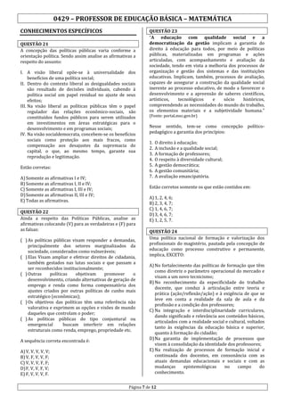 0429 – PROFESSOR DE EDUCAÇÃO BÁSICA – MATEMÁTICA
CONHECIMENTOS ESPECÍFICOS
QUESTÃO 21
A concepção das políticas públicas varia conforme a
orientação política. Sendo assim analise as afirmativas a
respeito do assunto:
I. A visão liberal opõe-se à universalidade dos
benefícios de uma política social;
II. Dentro do contexto liberal as desigualdades sociais
são resultado de decisões individuais, cabendo à
política social um papel residual no ajuste de seus
efeitos;
III. Na visão liberal as políticas públicas têm o papel
regulador das relações econômico-sociais, são
constituídos fundos públicos para serem utilizados
em investimentos em áreas estratégicas para o
desenvolvimento e em programas sociais;
IV. Na visão socialdemocrata, concebem-se os benefícios
sociais como proteção aos mais fracos, como
compensação aos desajustes da supremacia do
capital, o que, ao mesmo tempo, garante sua
reprodução e legitimação.
Estão corretas:
A) Somente as afirmativas I e IV;
B) Somente as afirmativas I, II e IV;
C) Somente as afirmativas I, III e IV;
D) Somente as afirmativas II, III e IV;
E) Todas as afirmativas.

( ) As políticas públicas visam responder a demandas,
principalmente dos setores marginalizados da
sociedade, considerados como vulneráveis;
( ) Elas Visam ampliar e efetivar direitos de cidadania,
também gestados nas lutas sociais e que passam a
ser reconhecidos institucionalmente;
( ) Outras
políticas
objetivam
promover
o
desenvolvimento, criando alternativas de geração de
emprego e renda como forma compensatória dos
ajustes criados por outras políticas de cunho mais
estratégico (econômicas);
( ) Os objetivos das políticas têm uma referência não
valorativa e exprimem as opções e visões de mundo
daqueles que controlam o poder;
( ) As políticas públicas do tipo conjuntural ou
emergencial
buscam interferir em relações
estruturais como renda, emprego, propriedade etc.

A) V, V, V, V, V;
B) V, F, V, V, F;
C) V, V, V, F, F;
D) F, V, V, F, V;
E) F, V, V, V, F.

(Fonte: portal.mec.gov.br)

Nesse sentido, tem-se como concepção políticopedagógico a garantia dos princípios:
1.
2.
3.
4.
5.
6.
7.

O direito à educação;
A inclusão e a qualidade social;
A formação de professores;
O respeito à diversidade cultural;
A gestão democrática;
A gestão comunitária;
A avaliação emancipatória.

Estão corretos somente os que estão contidos em:

QUESTÃO 22
Ainda a respeito das Políticas Públicas, analise as
afirmativas colocando (V) para as verdadeiras e (F) para
as falsas:

A sequência correta encontrada é:

QUESTÃO 23
“A educação com qualidade social e a
democratização da gestão implicam a garantia do
direito à educação para todos, por meio de políticas
públicas, materializadas em programas e ações
articuladas, com acompanhamento e avaliação da
sociedade, tendo em vista a melhoria dos processos de
organização e gestão dos sistemas e das instituições
educativas. Implicam, também, processos de avaliação,
capazes de assegurar a construção da qualidade social
inerente ao processo educativo, de modo a favorecer o
desenvolvimento e a apreensão de saberes científicos,
artísticos,
tecnológicos
e
sócio
históricos,
compreendendo as necessidades do mundo do trabalho,
os elementos materiais e a subjetividade humana.”

A) 1, 2, 4, 6;
B) 2, 3, 4, 7;
C) 1, 4, 6, 7;
D) 3, 4, 6, 7;
E) 1, 2, 5, 7.
QUESTÃO 24
Uma política nacional de formação e valorização dos
profissionais do magistério, pautada pela concepção de
educação como processo construtivo e permanente,
implica, EXCETO:
A) No fortalecimento das políticas de formação que têm
como diretriz o parâmetro operacional do mercado e
visam a um novo tecnicismo;
B) No reconhecimento da especificidade do trabalho
docente, que conduz à articulação entre teoria e
prática (ação/reflexão/ação) e à exigência de que se
leve em conta a realidade da sala de aula e da
profissão e a condição dos professores;
C) Na integração e interdisciplinaridade curriculares,
dando significado e relevância aos conteúdos básicos,
articulados com a realidade social e cultural, voltados
tanto às exigências da educação básica e superior,
quanto à formação do cidadão;
D) Na garantia de implementação de processos que
visem à consolidação da identidade dos professores;
E) Na realização de processos de formação inicial e
continuada dos docentes, em consonância com as
atuais demandas educacionais e sociais e com as
mudanças
epistemológicas
no
campo
do
conhecimento.

Página 7 de 12

 