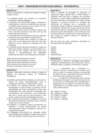 0429 – PROFESSOR DE EDUCAÇÃO BÁSICA – MATEMÁTICA
QUESTÃO 25
Analise as afirmativas a respeito da avaliação e assinale
a opção correta:
1. A avaliação escolar não acontece em momentos
isolados do trabalho pedagógico;
2. A avaliação está estritamente ligada a natureza do
conhecimento, e uma vez reconhecida essa natureza,
a avaliação deverá ajusta-se a ela se quiser ser fiel e
manter a coerência epistemológica;
3. No contexto escolar avaliar é somente atribuir uma
nota a um aluno através de uma única nota que ele
tenha tirado em uma prova;
4. A avaliação deve ser usada apenas para dar satisfação
aos pais do que foi aprendido ou não pelo aluno;
5. A Avaliação formativa deve acontecer no início de
cada ciclo ou ano letivo, pois assim fica mais fácil
detectar os erros e planejar as atividades que serão
realizadas;
6. A avaliação escrita não pode restringir-se a pedir aos
alunos que repitam somente o que foi ensinado ou o
que está no livro didático, ela deve servir para
verificar o desenvolvimento das habilidades
intelectuais dos alunos na assimilação dos conteúdos.
A) Há somente duas afirmativas corretas;
B) Há somente três afirmativas corretas;
C) Há somente quatro afirmativas corretas;
D) Há somente cinco afirmativas corretas;
E) Todas as afirmativas estão corretas.

QUESTÃO 27
“Junto à garantia da qualidade da educação, os
dispositivos legais (CF/88, LDB e o PNE) indicam a
avaliação como base para a melhoria dos processos
educativos e, nessa direção, estabelecem competências
dos entes federativos, especialmente da União, visando
assegurar o processo nacional de avaliação das
instituições de educação, com a cooperação dos
sistemas de ensino. Ao adotar a avaliação como eixo de
suas políticas, o Brasil não o faz por meio de um sistema
nacional, que envolva a educação básica e superior, mas
desenvolve ações direcionadas a esses níveis por meio
de instrumentos de avaliação para a educação básica e
pela criação do sistema nacional de avaliação da
educação superior.”
Não faz parte das ações avaliativas relacionada ao
Sistema Nacional de Educação:
A) Saeb;
B) Ideb;
C) Sisu;
D) Enem;
E) Prova Brasil.
QUESTÃO 28
Considerando as diferentes abordagens (psicanalítica,
piagetiana e biossistêmica) e seus defensores, sobre as
atividades lúdicas, complete corretamente a sentença:

QUESTÃO 26
Assinale a alternativa correta em relação ao papel da
Didática nas principais Teorias ou Tendências
Pedagógicas:
A) A Didática da Escola Nova enfatizou o caráter práticotécnico do ensino, desconsiderando, como as
tendências anteriores, os condicionantes sociais;
B) A Didática na tendência tecnicista centra-se na
preocupação de como facilitar o processo ensinoaprendizagem de forma a possibilitar ao aluno uma
participação ativa neste processo, respeitando suas
características, seus interesses, seus sentimentos,
para que a escola seja um local prazeroso e que
retrate a vida da maneira mais fidedigna possível;
C) Até o advento do tecnicismo, a Didática no Curso de
Formação de Professores enfatizava mais o contexto
do que o processo de ensinar;
D) A Didática, na tendência Liberal Escolanovista ou,
enfatizou o caráter prático-técnico do ensino,
desconsiderando, como as tendências anteriores, os
condicionantes sociais;
E) A Pedagogia Crítico-Social dos Conteúdos atribui
grande importância à Didática, considerando que esta
tem como objetivo a direção do processo de ensinar.

I. __________: compreendeu que o brinquedo é o
caminho real para o inconsciente da criança, assim
como o sonho é o caminho real para o inconsciente
do adulto. Ou seja, a experiência do brincar tem seu
lado interno; que se expressa no externo;
II. __________: os jogos são compreendidos como recursos
fundamentais dos quais o ser humano lança mão em
seu processo de desenvolvimento, possibilitando a
organização de sua cognição e seu afeto, portanto a
organização do seu mundo interior na sua relação
com o mundo exterior.
A) I - Piaget; II - Freud;
B) I - Vigotsky; II - Piaget;
C) I - Piaget; II - Wallon;
D) I - Freud; II - Piaget;
E) I - Piaget; II - Vigotsky.

Página 8 de 12

 