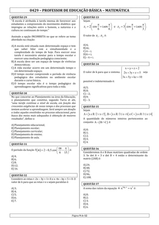0429 – PROFESSOR DE EDUCAÇÃO BÁSICA – MATEMÁTICA
QUESTÃO 29
“À escola é atribuída à tarefa imensa de favorecer aos
estudantes a compreensão do movimento dialético que
impregna as relações entre o homem, a natureza e a
cultura no continuum do tempo.”

QUESTÃO 33
Sejam







z1  2  cos  i.sen  e z 2  3  cos  i.sen  .
6
6
3
3







    

é:
z1  tema
i.sen  e z 2  3    i.sen
Assinale a opção INCORRETA no que se refere ao 2  cos O valor de z1 . 2  cos cos i.sen  e  z 2  3  cos  i.sen
6
6
3
3

 6 3 6 3

abordado na citação:

A) A escola está situada num determinado espaço e tem
que saber lidar com a simultaneidade e a
complexidade do tempo de hoje. Para exercer essa
tarefa é necessário atentar para o tempo escolar e
exercer uma mediação pedagógica consciente;
B) A escola deve ser um espaço de tempo de vivências
democráticas;
C) A vida escolar ocorre em um determinado tempo e
em determinado espaço;
D) O tempo escolar compreende o período de vivência
pedagógica dos estudantes no ambiente escolar
durante o curso básico;
E) O tempo escolar não é o tempo pedagógico de
aprendizagens significativas para toda a vida.
QUESTÃO 30
No que concerne ao Planejamento na área da Educação,
o planejamento que constitui, segundo Turra et alii,
“uma tarefa contínua a nível de escola, em função das
crescentes exigências de nosso tempo e dos processos que
tentam acelerar a aprendizagem. Será sempre um desafio
a todos aqueles envolvidos no processo educacional, para
busca dos meios mais adequados à obtenção de maiores
resultados”, define o:
A) Planejamento educacional;
B) Planejamento escolar;
C) Planejamento curricular;
D) Planejamento de ensino;
E) Planejamento de aula.

QUESTÃO 34

 xyz  2
O valor de k para que o sistema  2x  3y  z  5 seja

3x  5y  kz  10

possível e indeterminado é:
A) 5;
B) 0;
C) – 2;
D) 9;
E) – 3.
QUESTÃO 35
Sejam

A  x  R / 2  x  5 , B  x  R / 3  x  6 e C  x  R /1  x  4

A quantidade de números inteiros pertencentes ao
conjunto A   B  C  é:
A) 0;
B) 1;
C) 2;
D) 3;
E) 4.

QUESTÃO 31

 x   é:
 
 6 15 

QUESTÃO 36
Consideremos A e B duas matrizes quadradas de ordem
3. Se det A = 3 e det B = 4 então o determinante da
matriz (2AB) é:

O período da função f  x   2  0,5.cos 
A) 4;
B) 6;
C) 8;
D) 12;
E) 16.

QUESTÃO 32
Considere as retas r: 2x – 3y + 1= 0 e s: 4x – ky + 5 = 0. O
valor de k para que as retas r e s sejam paralelas é:
A) 3;
B) 4;
C) 5;
D) 6;
E) 7.

A) 6;
B) 6i;
C) 6 – i;
D) 6 + i;
E) – 6 + i.

A) 24;
B) 48;
C) 72;
D) 96;
E) 108.
QUESTÃO 37
A soma das raízes da equação 4  x
A) 0;
B) 2;
C) 3;
D) 4;
E) 6.

Página 9 de 12

log2 x

 x3 é:

 
