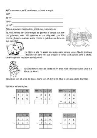 4) Escreva como se lê os números ordinais a seguir.
a) 9º ______________________________________________
b) 18º _____________________________________________
c) 45º _____________________________________________
d) 137ª ____________________________________________
5) Leia, analise e responda os problemas matemáticos:
a) José Alberto tem uma criação de galinhas e porcos. Ele tem
um galinheiro com 385 galinhas e um chiqueiro com 628
porcos. Quantos animais entre porcos e galinhas ele tem em
sua fazenda?




                    b) Com a alta no preço da ração para porcos, José Alberto precisou
                    desfazer de parte de sua criação e vende 332 porcos para o abate.
Quantos porcos restaram no chiqueiro?




                     c) Maria tem 45 anos de idade e é 14 anos mais velha que Aline. Qual é a
                     idade de Aline?


d) Antônio tem 68 anos de idade, Joana tem 57, Silvia 32. Qual a soma da idade dos três?


6) Efetue as operações:

            C    D     U        Um C      D    U          Um C      D    U

            7    4     6              8    3   8                2   8    3
        +                        +    4    2   0                7   4    0
            1    5     6
                                                           +    8   9    6




            C    D     U              C    D   U               C    D   U
            5    7     3              8    3   9               3    7    5
        _   2    0     7          _   5    3   4           _   1    8    5
 