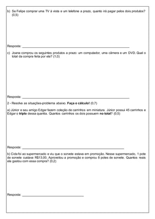 b) Se Felipe comprar uma TV à vista e um telefone a prazo, quanto irá pagar pelos dois produtos?
(0,5)
Resposta: _____________________________________________________________
c) Joana comprou os seguintes produtos a prazo: um computador, uma câmera e um DVD. Qual o
total da compra feita por ela? (1,0)
Resposta: _____________________________________________________________
2 - Resolva as situações-problema abaixo. Faça o cálculo! (0,7)
a) Júnior e seu amigo Edgar fazem coleção de carrinhos em miniatura. Júnior possui 45 carrinhos e
Edgar o triplo dessa quantia. Quantos carrinhos os dois possuem no total? (0,5)
Resposta: __________________________________________________________
b) Cida foi ao supermercado e viu que o sorvete estava em promoção. Nesse supermercado, 1 pote
de sorvete custava R$13,00. Aproveitou a promoção e comprou 8 potes de sorvete. Quantos reais
ela gastou com essa compra? (0,2)
Resposta: ___________________________________
 