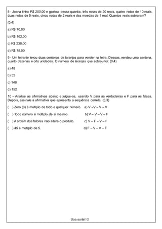 8 - Joana tinha R$ 200,00 e gastou, dessa quantia, três notas de 20 reais, quatro notas de 10 reais,
duas notas de 5 reais, cinco notas de 2 reais e dez moedas de 1 real. Quantos reais sobraram?
(0,4)
a) R$ 70,00
b) R$ 162,00
c) R$ 238,00
d) R$ 78,00
9 - Um feirante levou duas centenas de laranjas para vender na feira. Dessas, vendeu uma centena,
quarto dezenas e oito unidades. O número de laranjas que sobrou foi: (0,4)
a) 48
b) 52
c) 148
d) 152
10 – Analise as afirmativas abaixo e julgue-as, usando V para as verdadeiras e F para as falsas.
Depois, assinale a afirmativa que apresenta a sequência correta. (0,3)
( ) Zero (0) é múltiplo de todo e qualquer número. a) V –V – V – V
( ) Todo número é múltiplo de si mesmo. b) V – V – V – F
( ) A ordem dos fatores não altera o produto. c) V – F – V – F
( ) 45 é múltiplo de 5. d) F – V – V – F
Boa sorte! 
 