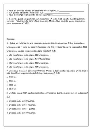 a) Qual é o preço da bicicleta em cada uma dessas lojas? (0,5)________________________
b) Em que loja a bicicleta é mais cara? (0,2) ________________________
c) Qual a diferença de preço entre as duas lojas? (0,3)___________________
5 - Eu e mais quatro amigos fomos a um restaurante . A conta de 65 reais foi dividida igualmente
entre nós . Paguei a minha parte e fiquei ainda com 11 reais. Qual a quantia que eu tinha quando
entrei no restaurante? (0,5)
Resposta: _______________________________________
6 – João é um motorista de uma empresa e todos os dias ele sai com seu ônibus buscando os
funcionários. No 1º ponto ele pega 242 pessoas e no 2º, 347. Sabendo que na empresa tem 1078
funcionários, quantos vão por conta própria trabalhar? (0,4)
a) Vão trabalhar por conta própria 589 funcionários.
b) Vão trabalhar por conta própria 1.667 funcionários.
c) Vão trabalhar por conta própria 489 funcionários.
d) Vão trabalhar por conta própria 731 funcionários.
7- Um ônibus de viagem percorreu 890 km no 1º dia e o dobro desta distância no 2º dia. Qual o
total de quilômetros percorridos pelo ônibus nesta viagem? (0,5)
a) 1.780 km
b) 2.500 km
c) 3.000 km
d) 2.670 km
8- Um hotel possui 2.781 quartos distribuídos em 9 andares. Quantos quartos têm em cada andar?
(0,3)
a) Em cada andar tem 39 quartos.
b) Em cada andar tem 319 quartos.
c) Em cada andar tem 311 quartos.
d) Em cada andar tem 309 quartos.
 