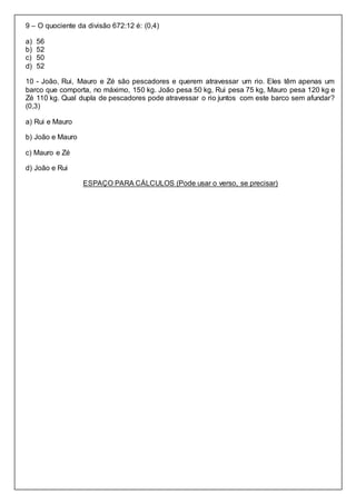 9 – O quociente da divisão 672:12 é: (0,4)
a) 56
b) 52
c) 50
d) 52
10 - João, Rui, Mauro e Zé são pescadores e querem atravessar um rio. Eles têm apenas um
barco que comporta, no máximo, 150 kg. João pesa 50 kg, Rui pesa 75 kg, Mauro pesa 120 kg e
Zé 110 kg. Qual dupla de pescadores pode atravessar o rio juntos com este barco sem afundar?
(0,3)
a) Rui e Mauro
b) João e Mauro
c) Mauro e Zé
d) João e Rui
ESPAÇO PARA CÁLCULOS (Pode usar o verso, se precisar)
 