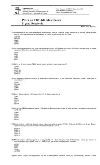==
                CopyMarket.com
                                                                 Título: Concurso do TRT-GO Matemática 1990
                Todos os direitos reservados.
                                                                 Autor: André Luiz Brandão
                Nenhuma parte desta publicação poderá ser
                                                                 Editora: CopyMarket.com, 2000
                reproduzida sem a autorização da Editora.




                Prova do TRT-GO-Matemática
                1o grau Resolvida
                                                                                                       André Luiz Brandão


01) Considerando-se que uma certa pessoa necessita para viver de 5 calorias a cada período de 60 minutos, calcule quantas
    calorias esta mesma pessoa necessitará para se manter durante um período de 7 dias.
    a) 2.100
    b) 1.050
    c) 960
    d) 840
    e) 350


02) Um comerciante distribuiu uma certa quantidade de bombons em 35 caixas, colocando 30 bombons em cada uma. Se pudes-
    se colocar 50 bombons em cada caixa, o número de caixas necessárias, seria:
    a) 28
    b) 25
    c) 24
    d) 22
    e) 21


03) Se 3/4 kg de carne custam R$ 66, quanto custará um quilo e meio dessa carne ?
    a) 132
    b) 130
    c) 127,50
    d) 121,00
    e) 99,00


04) Um reservatório está com 600 litros de água que correspondem a 0,8 da sua capacidade. De quantos litros é a capacidade do
    reservatório ?
    a) 750
    b) 1.080
    c) 850
    d) 800
    e) 650


05) Se um dia corresponde a 24 horas, então 9/12 do dia correspondem a:
    a) 8 h
    b) 9 h
    c) 12 h
    d)18 h
    e) 20 h


06) Um livro de R$ 240 custa tanto quanto 1 1/2 caderno. Qual o troco que recebo se pagar um livro e um caderno com uma nota
    de R$ 500 ?
    a) 400
    b) 360
    c) 340
    d) 240
    e) 100


07) Carlos, Antônio e Lúcia vão à escola e seus trajetos somados completam 1.140m. Antônio anda 180m mais do que Carlos e
    120m menos do que Lúcia. Quantos metros tem o trajeto de Lúcia ?
    a) 180 m
    b) 240 m
    c) 360 m
    d) 520 m
    e) 720 m


08) Mônica comprou 8 doces pagando-os ao preço de R$ 144 a dúzia. Comprou mais R$ 4 de balas e o troco que recebeu foi
    igual à importância que gastou. Qual foi o valor da nota que ela deu para pagar essa compra ?
    a) 100
    b) 200
    c) 50
    d) 500
    e) 1.000


09) Uma fábrica funciona em três períodos. 1/4 dos seus funcionários trabalham à noite; 1/3 pela manhã e o restante à tarde.
 