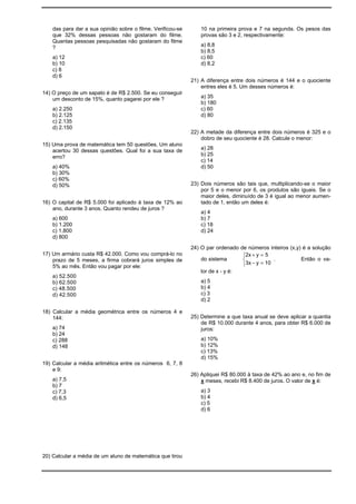 das para dar a sua opinião sobre o filme. Verificou-se       10 na primeira prova e 7 na segunda. Os pesos das
    que 32% dessas pessoas não gostaram do filme.                provas são 3 e 2, respectivamente:
    Quantas pessoas pesquisadas não gostaram do filme
    ?                                                            a) 8,8
                                                                 b) 8,5
    a) 12                                                        c) 60
    b) 10                                                        d) 8,2
    c) 8
    d) 6
                                                             21) A diferença entre dois números é 144 e o quociente
                                                                 entres eles é 5. Um desses números é:
14) O preço de um sapato é de R$ 2.500. Se eu conseguir
    um desconto de 15%, quanto pagarei por ele ?                 a) 35
                                                                 b) 180
    a) 2.250                                                     c) 60
    b) 2.125                                                     d) 80
    c) 2.135
    d) 2.150
                                                             22) A metade da diferença entre dois números é 325 e o
                                                                 dobro de seu quociente é 28. Calcule o menor:
15) Uma prova de matemática tem 50 questões. Um aluno
    acertou 30 dessas questões. Qual foi a sua taxa de           a) 28
    erro?                                                        b) 25
                                                                 c) 14
    a) 40%                                                       d) 50
    b) 30%
    c) 60%
    d) 50%                                                   23) Dois números são tais que, multiplicando-se o maior
                                                                 por 5 e o menor por 6, os produtos são iguais. Se o
                                                                 maior deles, diminuído de 3 é igual ao menor aumen-
16) O capital de R$ 5.000 foi aplicado à taxa de 12% ao          tado de 1, então um deles é:
    ano, durante 3 anos. Quanto rendeu de juros ?
                                                                 a) 4
    a) 600                                                       b) 7
    b) 1.200                                                     c) 18
    c) 1.800                                                     d) 24
    d) 800
                                                             24) O par ordenado de números inteiros (x,y) é a solução
17) Um armário custa R$ 42.000. Como vou comprá-lo no                            2x + y = 5
    prazo de 5 meses, a firma cobrará juros simples de           do sistema                  .          Então o va-
    5% ao mês. Então vou pagar por ele:                                          3x − y = 10
                                                                 lor de x - y é:
    a) 52.500
    b) 62.500                                                    a) 5
    c) 48.500                                                    b) 4
    d) 42.500                                                    c) 3
                                                                 d) 2

18) Calcular a média geométrica entre os números 4 e
    144:                                                     25) Determine a que taxa anual se deve aplicar a quantia
                                                                 de R$ 10.000 durante 4 anos, para obter R$ 6.000 de
    a) 74                                                        juros:
    b) 24
    c) 288                                                       a) 10%
    d) 148                                                       b) 12%
                                                                 c) 13%
                                                                 d) 15%
19) Calcular a média aritmética entre os números 6, 7, 8
    e 9:
                                                             26) Apliquei R$ 80.000 à taxa de 42% ao ano e, no fim de
    a) 7,5                                                       x meses, recebi R$ 8.400 de juros. O valor de x é:
    b) 7
    c) 7,3                                                       a) 3
    d) 6,5                                                       b) 4
                                                                 c) 5
                                                                 d) 6




20) Calcular a média de um aluno de matemática que tirou
 