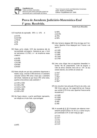 ==
               CopyMarket.com
                                                                     Título: Concurso de Att Judc Matemática Comentado
               Todos os direitos reservados.
                                                                     Autor: André Luiz Brandão
               Nenhuma parte desta publicação poderá ser
                                                                     Editora: CopyMarket.com, 2000
               reproduzida sem a autorização da Editora.




               Prova de Atendente Judiciário-Matemática-Esaf
               1o grau. Resolvida.
                                                                                               André Luiz Brandão

                                                                    b) 50%
1) O resultado da expressão 25% + ½ - 12%        é:
                                                                    c) 62,5%
   a) 12/10                                                         d) 75%
   b) 63/100                                                        e) 90%
   c) 75/10
   d) 48
                                                                05) Uma torneira despesa 180 litros de água em 9 mi-
   e) 56
                                                                    nutos. Quantos litros despejará em 2 horas e um
                                                                    quarto ?
02) Numa certa cidade, 3/12 dos moradores são de
                                                                    a) 2.345
    nacionalidade estrangeira. Sabendo-se que o total
                                                                    b) 1.800
    de habitantes é 11.760, o nº de brasileiros nessa
                                                                    c) 1.890
    cidade é:
                                                                    d) 2.360
   a) 8.250                                                         e) 2.700
   b) 9.600
   c) 10.780
                                                                06) Uma caixa d’água tem as seguintes dimensões in-
   d) 8.500
                                                                    ternas: 4m de comprimento; 2,5m de largura; e
   e) 8.820
                                                                    1,5m de altura. Estando cheia até os 2/5 do seu
                                                                    volume máximo, ela contém um volume de:
03) Numa eleição em que dois candidatos disputaram o
                                                                    a) 12m3
    mesmo cargo, votaram 2.150 eleitores. O candidato
                                                                    b) 6m3
    vencedor obteve 148 votos a mais que o candidato
                                                                    c) 15m3
    derrotado. Sabendo-se que houve 242 votos nulos,
                                                                    d) 9m3
    quantos votos obteve cada candidato ?
                                                                    e) 18m3
   a) 1.149 e 1.001
   b) 1.100 e 952
                                                                07) Um vinicultor tem estocado 20 barris de vinho, com
   c) 1.223 e 1.075
                                                                    150 litros cada um. Vai engarrafá-los em frascos
   d) 1.028 e 880
                                                                    que contém 0,75 litros cada. Quantos frascos serão
   e) 1.001 e 907
                                                                    necessários ?

                                                                    a) 2.600
04) Na figura abaixo, a parte pontilhada representa,
                                                                    b) 3.500
    em relação ao círculo todo, a porcentagem:
                                                                    c) 4.000
                                                                    d) 400
                                                                    e) 350


                                                                08) A sucessão X, Y, Z é formada com números inver-
                                                                    samente proporcionais a 12, 8 e 6, e o fator de pro-
                                                                    porcionalidade é 24. O valor de X, Y e Z é:

                                                                    a) 2,3,6
                                                                    b) 3,5,7
                                                                    c) 2,4,6
                                                                    d) 3,6,8
                                                                    e) 2,3,4
   a) 65%
 